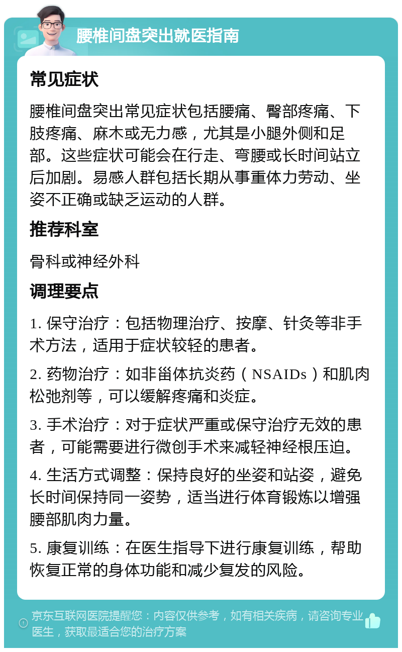 腰椎间盘突出就医指南 常见症状 腰椎间盘突出常见症状包括腰痛、臀部疼痛、下肢疼痛、麻木或无力感，尤其是小腿外侧和足部。这些症状可能会在行走、弯腰或长时间站立后加剧。易感人群包括长期从事重体力劳动、坐姿不正确或缺乏运动的人群。 推荐科室 骨科或神经外科 调理要点 1. 保守治疗：包括物理治疗、按摩、针灸等非手术方法，适用于症状较轻的患者。 2. 药物治疗：如非甾体抗炎药（NSAIDs）和肌肉松弛剂等，可以缓解疼痛和炎症。 3. 手术治疗：对于症状严重或保守治疗无效的患者，可能需要进行微创手术来减轻神经根压迫。 4. 生活方式调整：保持良好的坐姿和站姿，避免长时间保持同一姿势，适当进行体育锻炼以增强腰部肌肉力量。 5. 康复训练：在医生指导下进行康复训练，帮助恢复正常的身体功能和减少复发的风险。