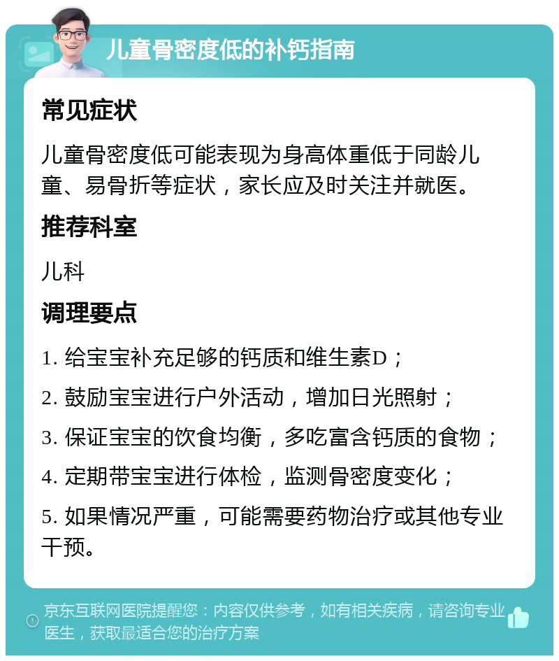 儿童骨密度低的补钙指南 常见症状 儿童骨密度低可能表现为身高体重低于同龄儿童、易骨折等症状，家长应及时关注并就医。 推荐科室 儿科 调理要点 1. 给宝宝补充足够的钙质和维生素D； 2. 鼓励宝宝进行户外活动，增加日光照射； 3. 保证宝宝的饮食均衡，多吃富含钙质的食物； 4. 定期带宝宝进行体检，监测骨密度变化； 5. 如果情况严重，可能需要药物治疗或其他专业干预。