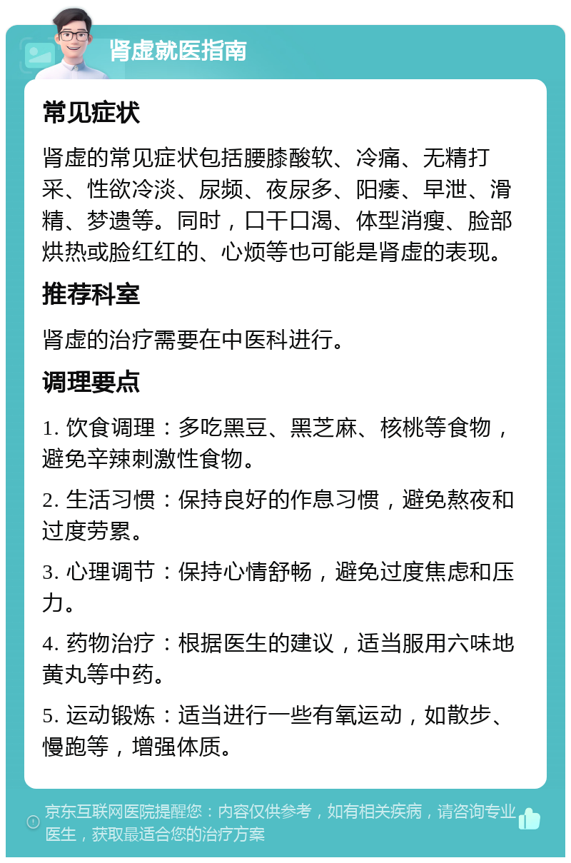 肾虚就医指南 常见症状 肾虚的常见症状包括腰膝酸软、冷痛、无精打采、性欲冷淡、尿频、夜尿多、阳痿、早泄、滑精、梦遗等。同时，口干口渴、体型消瘦、脸部烘热或脸红红的、心烦等也可能是肾虚的表现。 推荐科室 肾虚的治疗需要在中医科进行。 调理要点 1. 饮食调理：多吃黑豆、黑芝麻、核桃等食物，避免辛辣刺激性食物。 2. 生活习惯：保持良好的作息习惯，避免熬夜和过度劳累。 3. 心理调节：保持心情舒畅，避免过度焦虑和压力。 4. 药物治疗：根据医生的建议，适当服用六味地黄丸等中药。 5. 运动锻炼：适当进行一些有氧运动，如散步、慢跑等，增强体质。