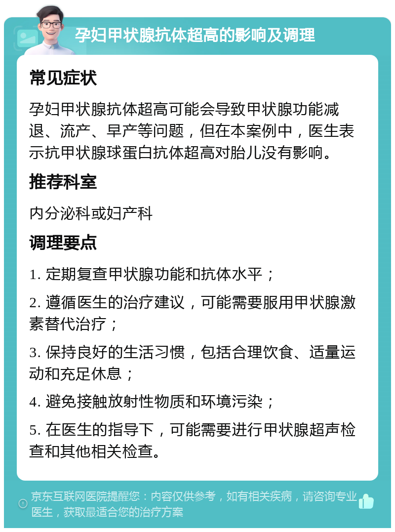 孕妇甲状腺抗体超高的影响及调理 常见症状 孕妇甲状腺抗体超高可能会导致甲状腺功能减退、流产、早产等问题，但在本案例中，医生表示抗甲状腺球蛋白抗体超高对胎儿没有影响。 推荐科室 内分泌科或妇产科 调理要点 1. 定期复查甲状腺功能和抗体水平； 2. 遵循医生的治疗建议，可能需要服用甲状腺激素替代治疗； 3. 保持良好的生活习惯，包括合理饮食、适量运动和充足休息； 4. 避免接触放射性物质和环境污染； 5. 在医生的指导下，可能需要进行甲状腺超声检查和其他相关检查。