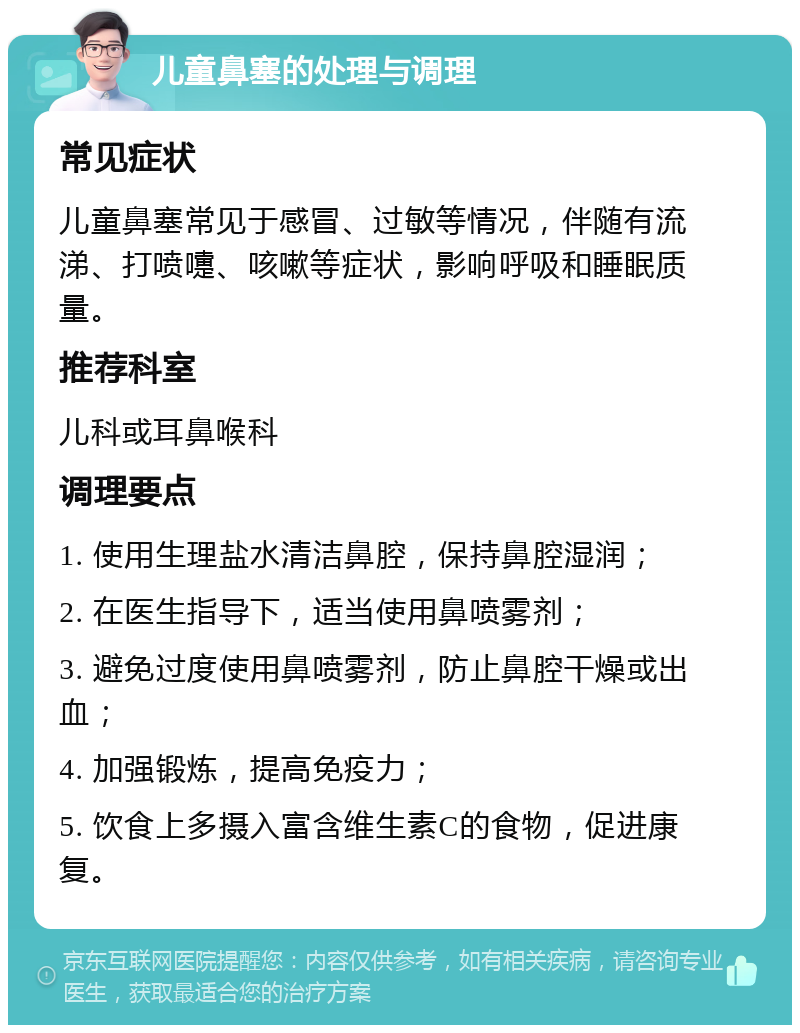 儿童鼻塞的处理与调理 常见症状 儿童鼻塞常见于感冒、过敏等情况，伴随有流涕、打喷嚏、咳嗽等症状，影响呼吸和睡眠质量。 推荐科室 儿科或耳鼻喉科 调理要点 1. 使用生理盐水清洁鼻腔，保持鼻腔湿润； 2. 在医生指导下，适当使用鼻喷雾剂； 3. 避免过度使用鼻喷雾剂，防止鼻腔干燥或出血； 4. 加强锻炼，提高免疫力； 5. 饮食上多摄入富含维生素C的食物，促进康复。