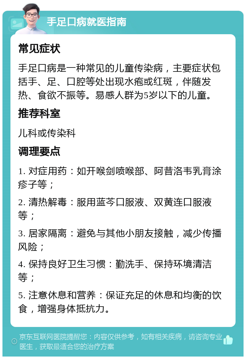 手足口病就医指南 常见症状 手足口病是一种常见的儿童传染病，主要症状包括手、足、口腔等处出现水疱或红斑，伴随发热、食欲不振等。易感人群为5岁以下的儿童。 推荐科室 儿科或传染科 调理要点 1. 对症用药：如开喉剑喷喉部、阿昔洛韦乳膏涂疹子等； 2. 清热解毒：服用蓝芩口服液、双黄连口服液等； 3. 居家隔离：避免与其他小朋友接触，减少传播风险； 4. 保持良好卫生习惯：勤洗手、保持环境清洁等； 5. 注意休息和营养：保证充足的休息和均衡的饮食，增强身体抵抗力。