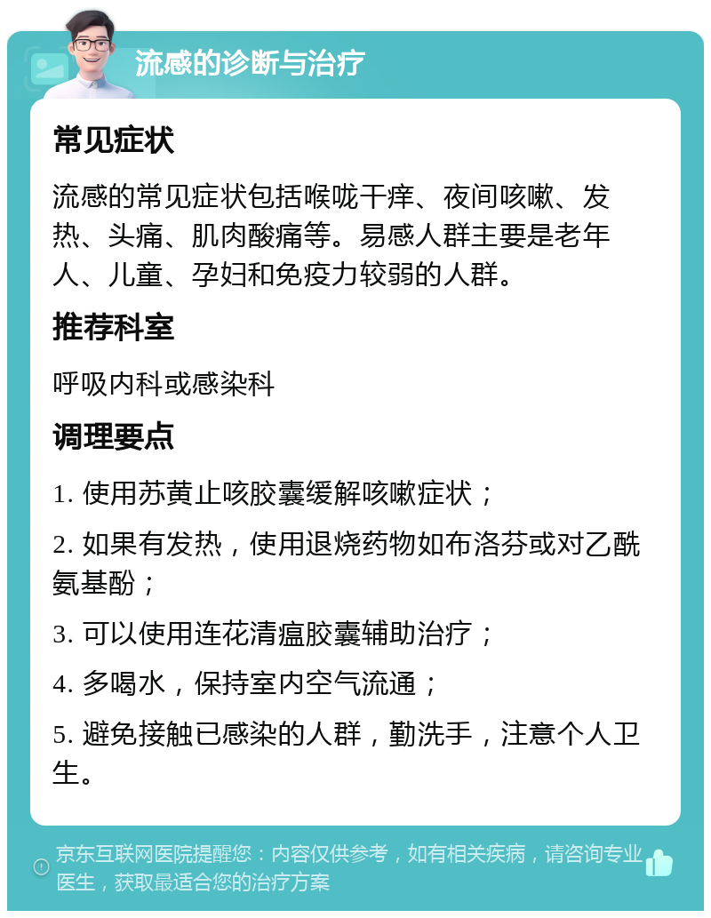 流感的诊断与治疗 常见症状 流感的常见症状包括喉咙干痒、夜间咳嗽、发热、头痛、肌肉酸痛等。易感人群主要是老年人、儿童、孕妇和免疫力较弱的人群。 推荐科室 呼吸内科或感染科 调理要点 1. 使用苏黄止咳胶囊缓解咳嗽症状； 2. 如果有发热，使用退烧药物如布洛芬或对乙酰氨基酚； 3. 可以使用连花清瘟胶囊辅助治疗； 4. 多喝水，保持室内空气流通； 5. 避免接触已感染的人群，勤洗手，注意个人卫生。