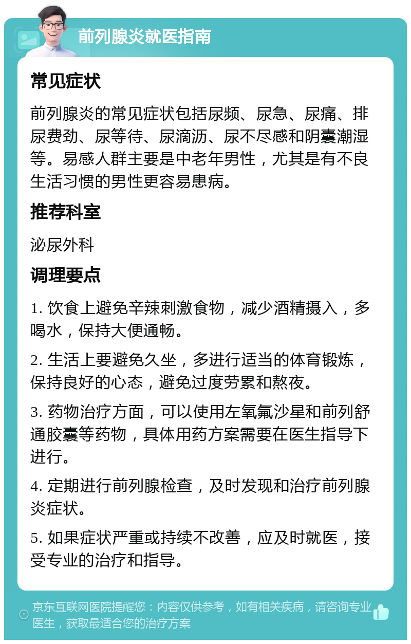 前列腺炎就医指南 常见症状 前列腺炎的常见症状包括尿频、尿急、尿痛、排尿费劲、尿等待、尿滴沥、尿不尽感和阴囊潮湿等。易感人群主要是中老年男性，尤其是有不良生活习惯的男性更容易患病。 推荐科室 泌尿外科 调理要点 1. 饮食上避免辛辣刺激食物，减少酒精摄入，多喝水，保持大便通畅。 2. 生活上要避免久坐，多进行适当的体育锻炼，保持良好的心态，避免过度劳累和熬夜。 3. 药物治疗方面，可以使用左氧氟沙星和前列舒通胶囊等药物，具体用药方案需要在医生指导下进行。 4. 定期进行前列腺检查，及时发现和治疗前列腺炎症状。 5. 如果症状严重或持续不改善，应及时就医，接受专业的治疗和指导。