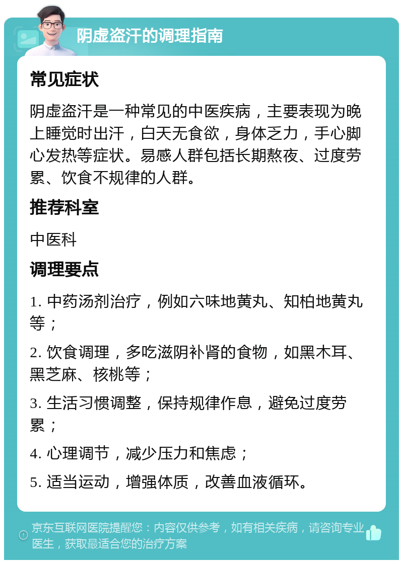 阴虚盗汗的调理指南 常见症状 阴虚盗汗是一种常见的中医疾病，主要表现为晚上睡觉时出汗，白天无食欲，身体乏力，手心脚心发热等症状。易感人群包括长期熬夜、过度劳累、饮食不规律的人群。 推荐科室 中医科 调理要点 1. 中药汤剂治疗，例如六味地黄丸、知柏地黄丸等； 2. 饮食调理，多吃滋阴补肾的食物，如黑木耳、黑芝麻、核桃等； 3. 生活习惯调整，保持规律作息，避免过度劳累； 4. 心理调节，减少压力和焦虑； 5. 适当运动，增强体质，改善血液循环。