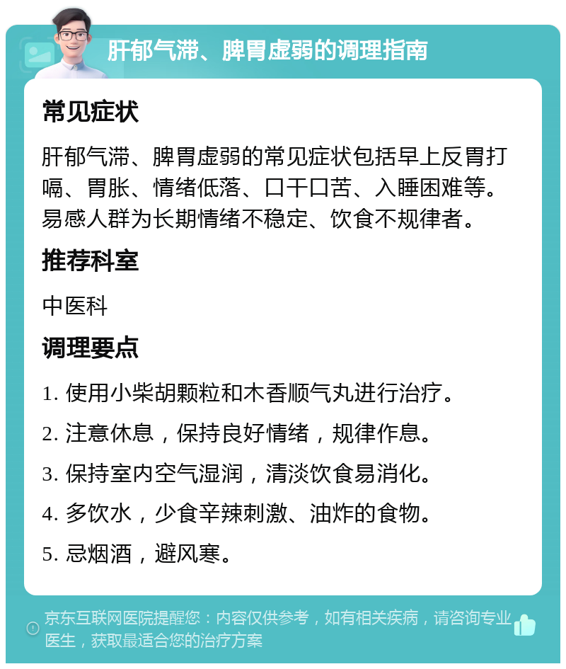 肝郁气滞、脾胃虚弱的调理指南 常见症状 肝郁气滞、脾胃虚弱的常见症状包括早上反胃打嗝、胃胀、情绪低落、口干口苦、入睡困难等。易感人群为长期情绪不稳定、饮食不规律者。 推荐科室 中医科 调理要点 1. 使用小柴胡颗粒和木香顺气丸进行治疗。 2. 注意休息，保持良好情绪，规律作息。 3. 保持室内空气湿润，清淡饮食易消化。 4. 多饮水，少食辛辣刺激、油炸的食物。 5. 忌烟酒，避风寒。