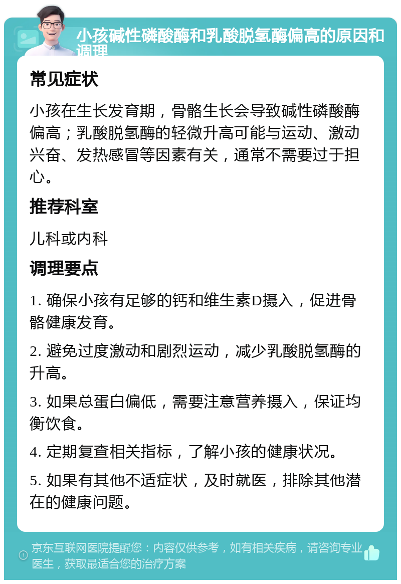 小孩碱性磷酸酶和乳酸脱氢酶偏高的原因和调理 常见症状 小孩在生长发育期，骨骼生长会导致碱性磷酸酶偏高；乳酸脱氢酶的轻微升高可能与运动、激动兴奋、发热感冒等因素有关，通常不需要过于担心。 推荐科室 儿科或内科 调理要点 1. 确保小孩有足够的钙和维生素D摄入，促进骨骼健康发育。 2. 避免过度激动和剧烈运动，减少乳酸脱氢酶的升高。 3. 如果总蛋白偏低，需要注意营养摄入，保证均衡饮食。 4. 定期复查相关指标，了解小孩的健康状况。 5. 如果有其他不适症状，及时就医，排除其他潜在的健康问题。