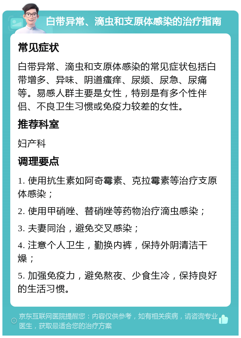 白带异常、滴虫和支原体感染的治疗指南 常见症状 白带异常、滴虫和支原体感染的常见症状包括白带增多、异味、阴道瘙痒、尿频、尿急、尿痛等。易感人群主要是女性，特别是有多个性伴侣、不良卫生习惯或免疫力较差的女性。 推荐科室 妇产科 调理要点 1. 使用抗生素如阿奇霉素、克拉霉素等治疗支原体感染； 2. 使用甲硝唑、替硝唑等药物治疗滴虫感染； 3. 夫妻同治，避免交叉感染； 4. 注意个人卫生，勤换内裤，保持外阴清洁干燥； 5. 加强免疫力，避免熬夜、少食生冷，保持良好的生活习惯。