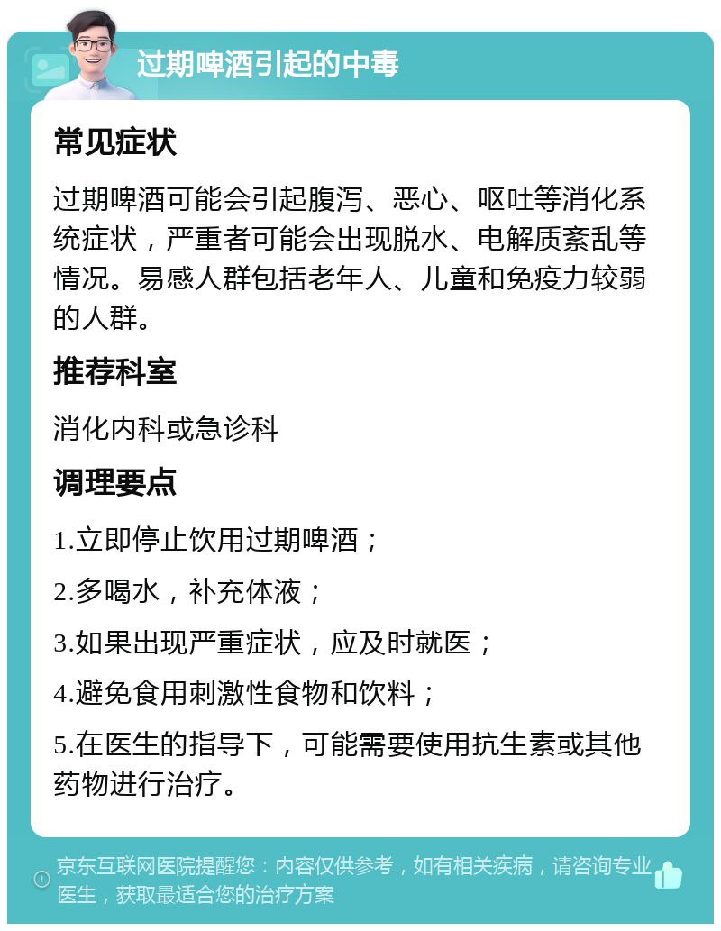 过期啤酒引起的中毒 常见症状 过期啤酒可能会引起腹泻、恶心、呕吐等消化系统症状，严重者可能会出现脱水、电解质紊乱等情况。易感人群包括老年人、儿童和免疫力较弱的人群。 推荐科室 消化内科或急诊科 调理要点 1.立即停止饮用过期啤酒； 2.多喝水，补充体液； 3.如果出现严重症状，应及时就医； 4.避免食用刺激性食物和饮料； 5.在医生的指导下，可能需要使用抗生素或其他药物进行治疗。