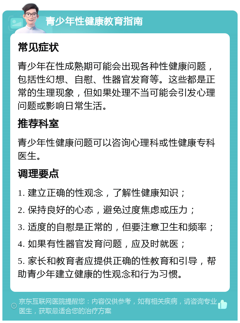 青少年性健康教育指南 常见症状 青少年在性成熟期可能会出现各种性健康问题，包括性幻想、自慰、性器官发育等。这些都是正常的生理现象，但如果处理不当可能会引发心理问题或影响日常生活。 推荐科室 青少年性健康问题可以咨询心理科或性健康专科医生。 调理要点 1. 建立正确的性观念，了解性健康知识； 2. 保持良好的心态，避免过度焦虑或压力； 3. 适度的自慰是正常的，但要注意卫生和频率； 4. 如果有性器官发育问题，应及时就医； 5. 家长和教育者应提供正确的性教育和引导，帮助青少年建立健康的性观念和行为习惯。