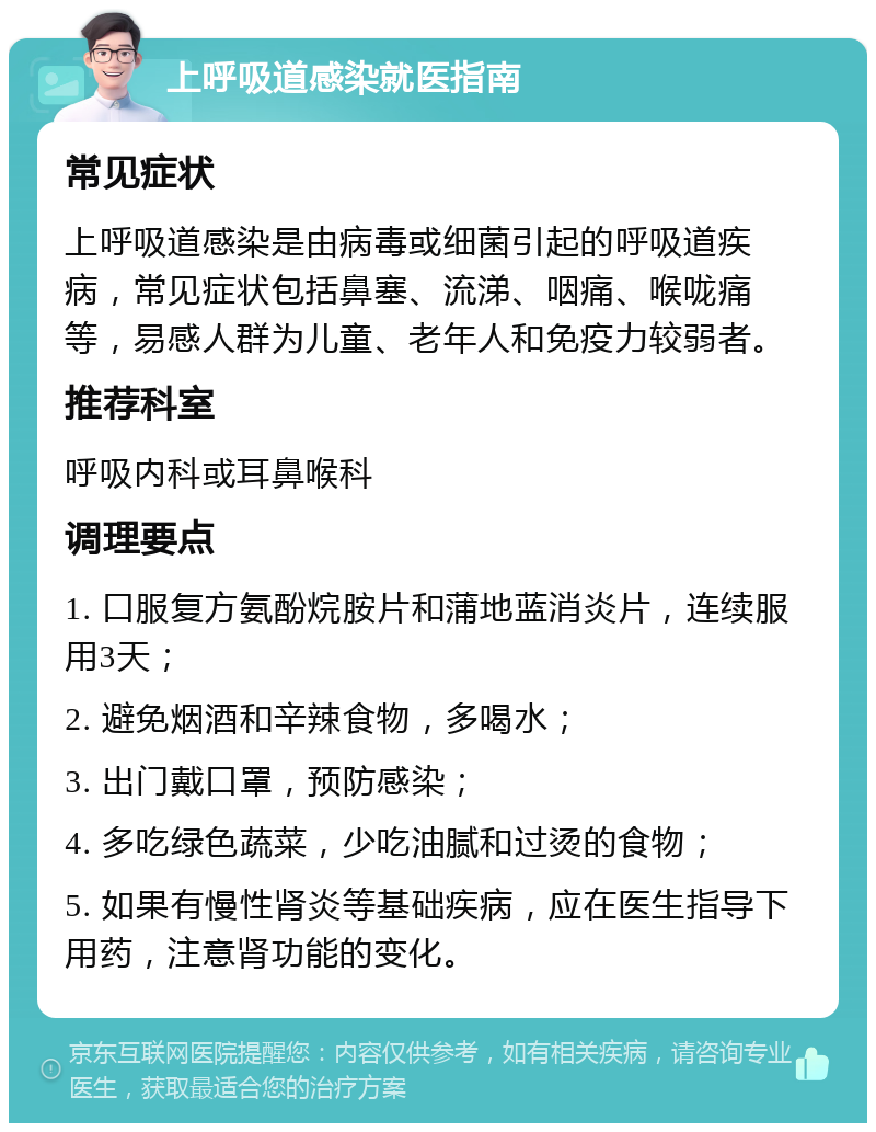 上呼吸道感染就医指南 常见症状 上呼吸道感染是由病毒或细菌引起的呼吸道疾病，常见症状包括鼻塞、流涕、咽痛、喉咙痛等，易感人群为儿童、老年人和免疫力较弱者。 推荐科室 呼吸内科或耳鼻喉科 调理要点 1. 口服复方氨酚烷胺片和蒲地蓝消炎片，连续服用3天； 2. 避免烟酒和辛辣食物，多喝水； 3. 出门戴口罩，预防感染； 4. 多吃绿色蔬菜，少吃油腻和过烫的食物； 5. 如果有慢性肾炎等基础疾病，应在医生指导下用药，注意肾功能的变化。