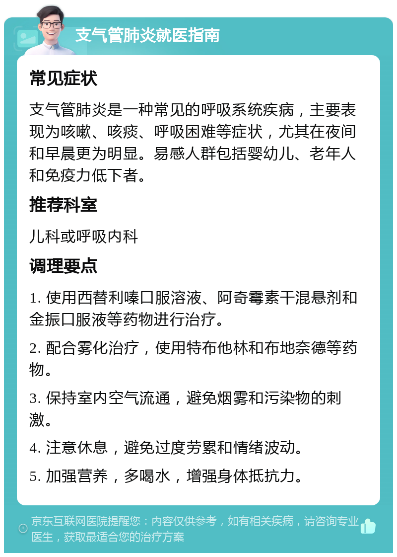 支气管肺炎就医指南 常见症状 支气管肺炎是一种常见的呼吸系统疾病，主要表现为咳嗽、咳痰、呼吸困难等症状，尤其在夜间和早晨更为明显。易感人群包括婴幼儿、老年人和免疫力低下者。 推荐科室 儿科或呼吸内科 调理要点 1. 使用西替利嗪口服溶液、阿奇霉素干混悬剂和金振口服液等药物进行治疗。 2. 配合雾化治疗，使用特布他林和布地奈德等药物。 3. 保持室内空气流通，避免烟雾和污染物的刺激。 4. 注意休息，避免过度劳累和情绪波动。 5. 加强营养，多喝水，增强身体抵抗力。