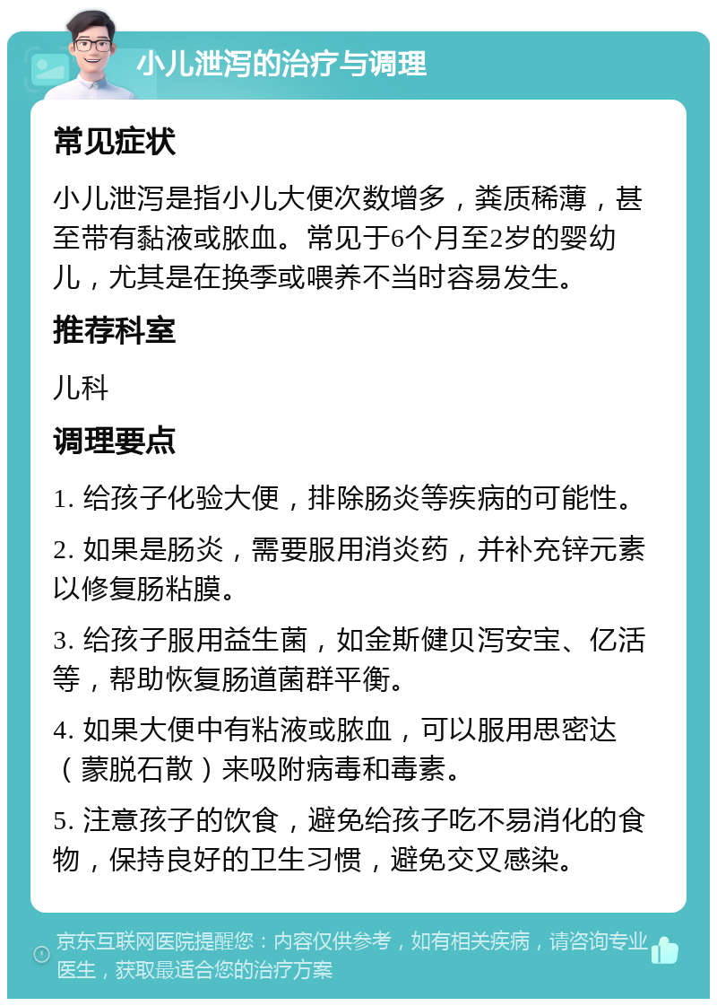 小儿泄泻的治疗与调理 常见症状 小儿泄泻是指小儿大便次数增多，粪质稀薄，甚至带有黏液或脓血。常见于6个月至2岁的婴幼儿，尤其是在换季或喂养不当时容易发生。 推荐科室 儿科 调理要点 1. 给孩子化验大便，排除肠炎等疾病的可能性。 2. 如果是肠炎，需要服用消炎药，并补充锌元素以修复肠粘膜。 3. 给孩子服用益生菌，如金斯健贝泻安宝、亿活等，帮助恢复肠道菌群平衡。 4. 如果大便中有粘液或脓血，可以服用思密达（蒙脱石散）来吸附病毒和毒素。 5. 注意孩子的饮食，避免给孩子吃不易消化的食物，保持良好的卫生习惯，避免交叉感染。