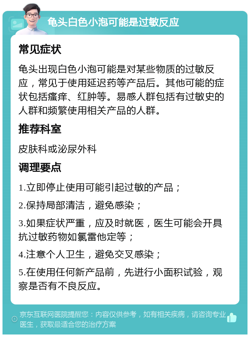 龟头白色小泡可能是过敏反应 常见症状 龟头出现白色小泡可能是对某些物质的过敏反应，常见于使用延迟药等产品后。其他可能的症状包括瘙痒、红肿等。易感人群包括有过敏史的人群和频繁使用相关产品的人群。 推荐科室 皮肤科或泌尿外科 调理要点 1.立即停止使用可能引起过敏的产品； 2.保持局部清洁，避免感染； 3.如果症状严重，应及时就医，医生可能会开具抗过敏药物如氯雷他定等； 4.注意个人卫生，避免交叉感染； 5.在使用任何新产品前，先进行小面积试验，观察是否有不良反应。