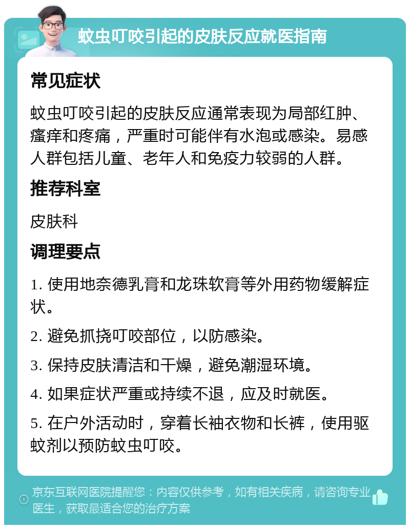 蚊虫叮咬引起的皮肤反应就医指南 常见症状 蚊虫叮咬引起的皮肤反应通常表现为局部红肿、瘙痒和疼痛，严重时可能伴有水泡或感染。易感人群包括儿童、老年人和免疫力较弱的人群。 推荐科室 皮肤科 调理要点 1. 使用地奈德乳膏和龙珠软膏等外用药物缓解症状。 2. 避免抓挠叮咬部位，以防感染。 3. 保持皮肤清洁和干燥，避免潮湿环境。 4. 如果症状严重或持续不退，应及时就医。 5. 在户外活动时，穿着长袖衣物和长裤，使用驱蚊剂以预防蚊虫叮咬。