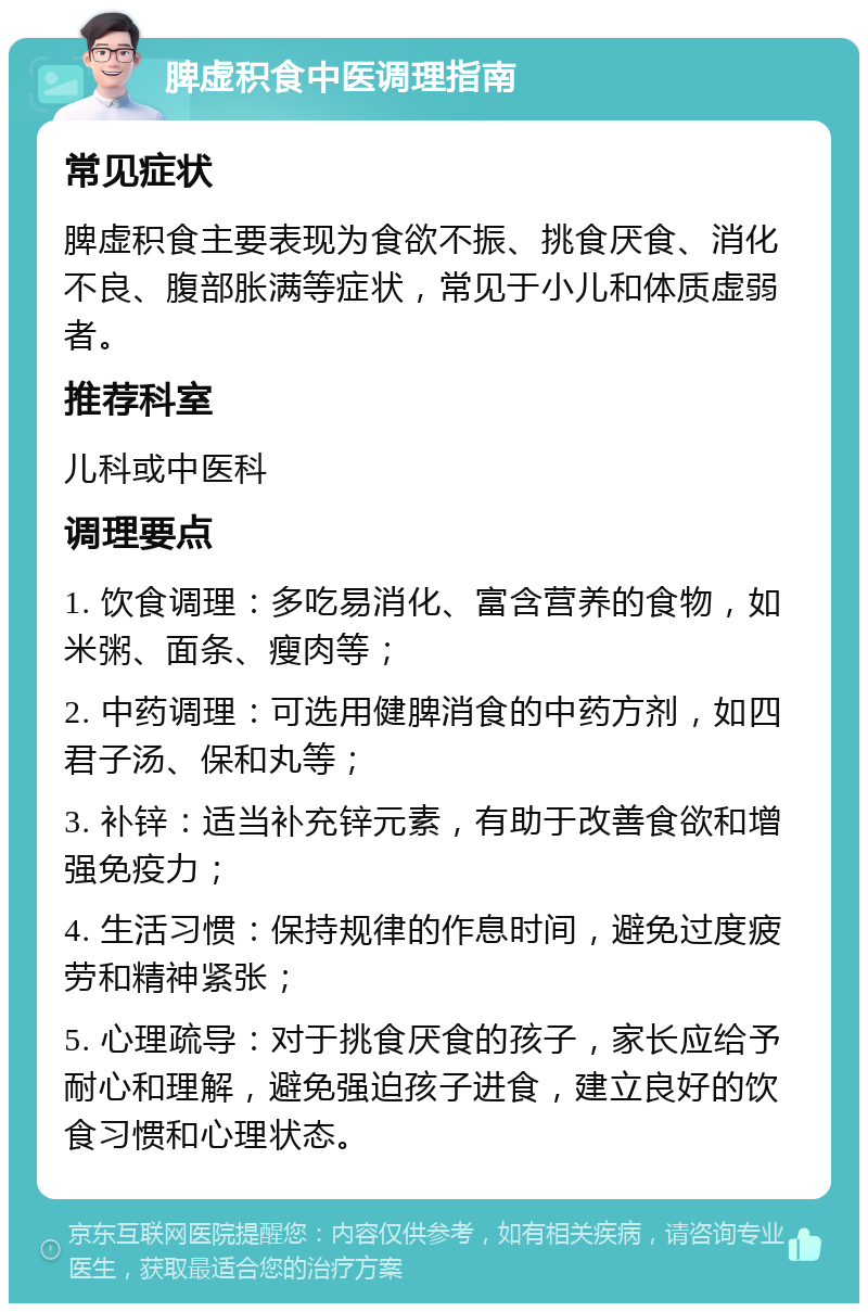 脾虚积食中医调理指南 常见症状 脾虚积食主要表现为食欲不振、挑食厌食、消化不良、腹部胀满等症状，常见于小儿和体质虚弱者。 推荐科室 儿科或中医科 调理要点 1. 饮食调理：多吃易消化、富含营养的食物，如米粥、面条、瘦肉等； 2. 中药调理：可选用健脾消食的中药方剂，如四君子汤、保和丸等； 3. 补锌：适当补充锌元素，有助于改善食欲和增强免疫力； 4. 生活习惯：保持规律的作息时间，避免过度疲劳和精神紧张； 5. 心理疏导：对于挑食厌食的孩子，家长应给予耐心和理解，避免强迫孩子进食，建立良好的饮食习惯和心理状态。