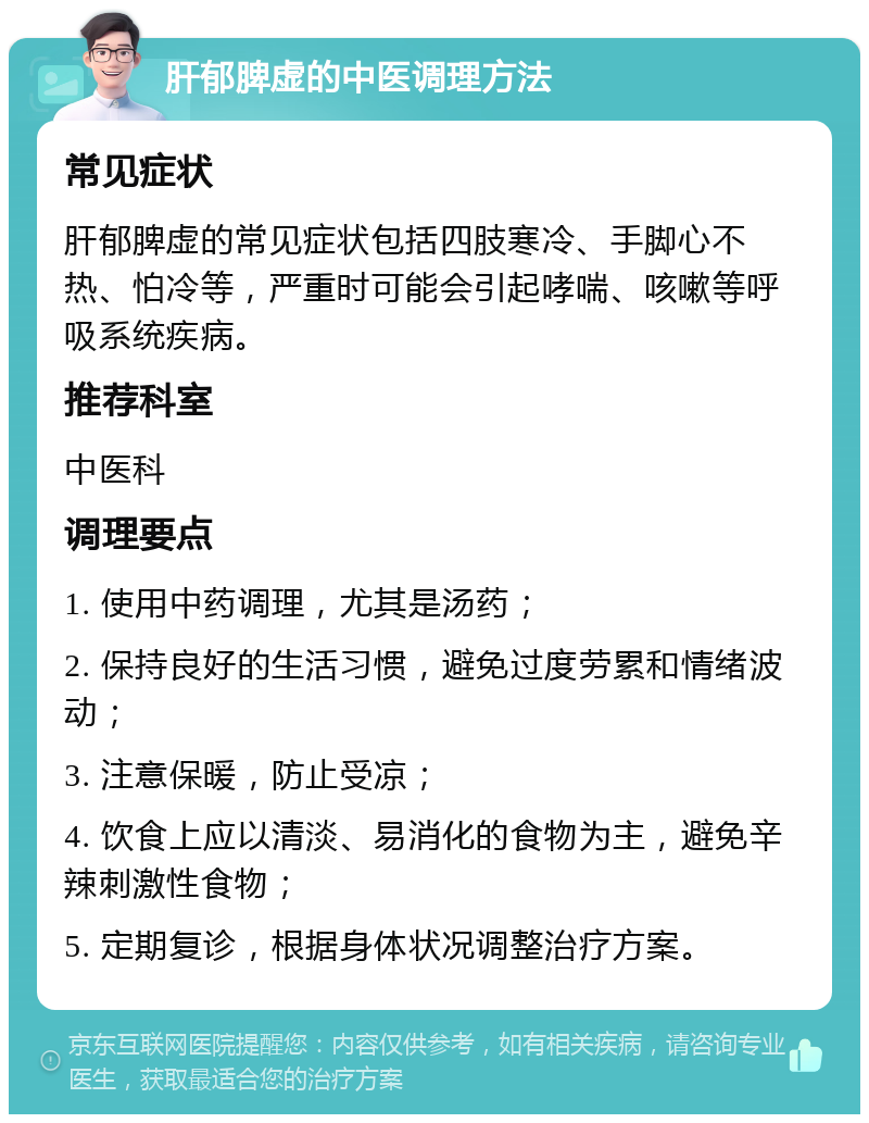 肝郁脾虚的中医调理方法 常见症状 肝郁脾虚的常见症状包括四肢寒冷、手脚心不热、怕冷等，严重时可能会引起哮喘、咳嗽等呼吸系统疾病。 推荐科室 中医科 调理要点 1. 使用中药调理，尤其是汤药； 2. 保持良好的生活习惯，避免过度劳累和情绪波动； 3. 注意保暖，防止受凉； 4. 饮食上应以清淡、易消化的食物为主，避免辛辣刺激性食物； 5. 定期复诊，根据身体状况调整治疗方案。