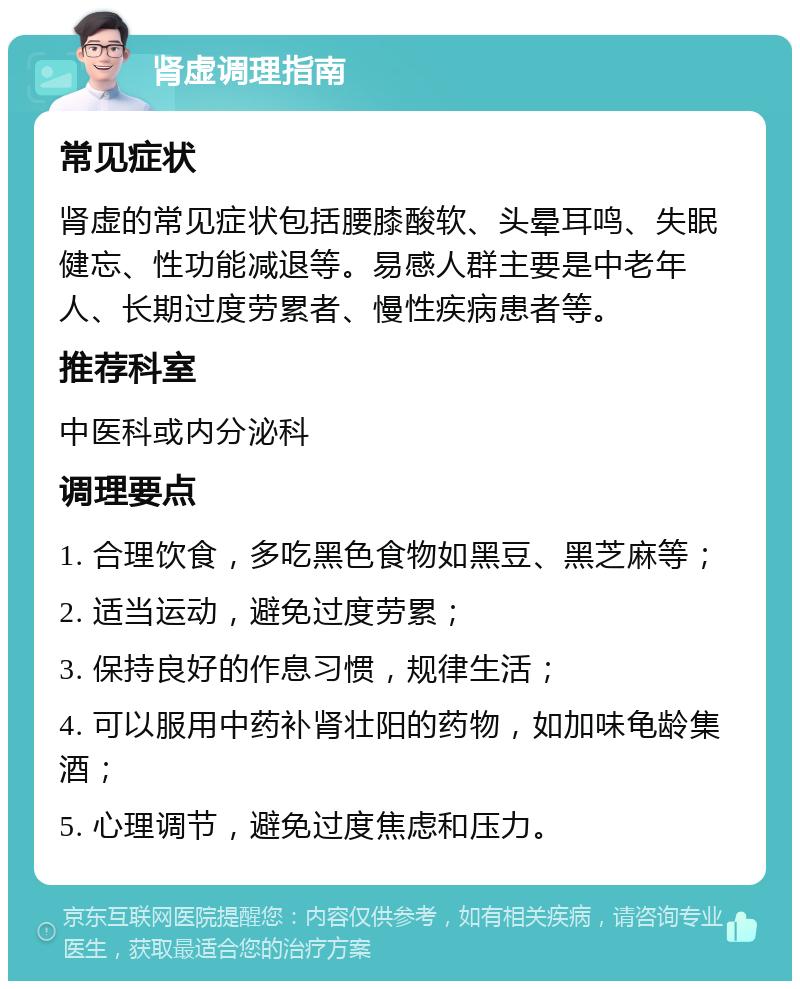 肾虚调理指南 常见症状 肾虚的常见症状包括腰膝酸软、头晕耳鸣、失眠健忘、性功能减退等。易感人群主要是中老年人、长期过度劳累者、慢性疾病患者等。 推荐科室 中医科或内分泌科 调理要点 1. 合理饮食，多吃黑色食物如黑豆、黑芝麻等； 2. 适当运动，避免过度劳累； 3. 保持良好的作息习惯，规律生活； 4. 可以服用中药补肾壮阳的药物，如加味龟龄集酒； 5. 心理调节，避免过度焦虑和压力。