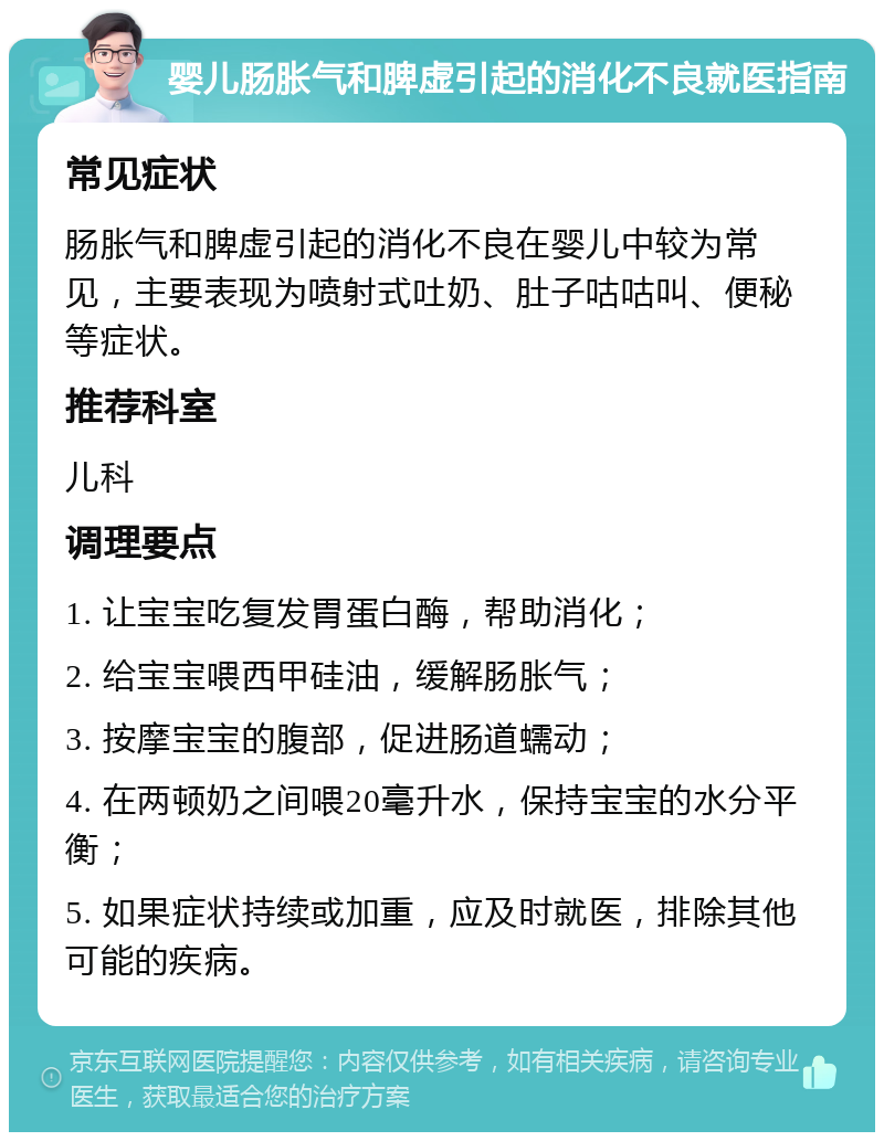 婴儿肠胀气和脾虚引起的消化不良就医指南 常见症状 肠胀气和脾虚引起的消化不良在婴儿中较为常见，主要表现为喷射式吐奶、肚子咕咕叫、便秘等症状。 推荐科室 儿科 调理要点 1. 让宝宝吃复发胃蛋白酶，帮助消化； 2. 给宝宝喂西甲硅油，缓解肠胀气； 3. 按摩宝宝的腹部，促进肠道蠕动； 4. 在两顿奶之间喂20毫升水，保持宝宝的水分平衡； 5. 如果症状持续或加重，应及时就医，排除其他可能的疾病。