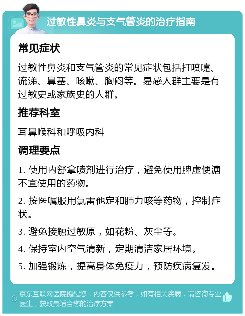 过敏性鼻炎与支气管炎的治疗指南 常见症状 过敏性鼻炎和支气管炎的常见症状包括打喷嚏、流涕、鼻塞、咳嗽、胸闷等。易感人群主要是有过敏史或家族史的人群。 推荐科室 耳鼻喉科和呼吸内科 调理要点 1. 使用内舒拿喷剂进行治疗，避免使用脾虚便溏不宜使用的药物。 2. 按医嘱服用氯雷他定和肺力咳等药物，控制症状。 3. 避免接触过敏原，如花粉、灰尘等。 4. 保持室内空气清新，定期清洁家居环境。 5. 加强锻炼，提高身体免疫力，预防疾病复发。