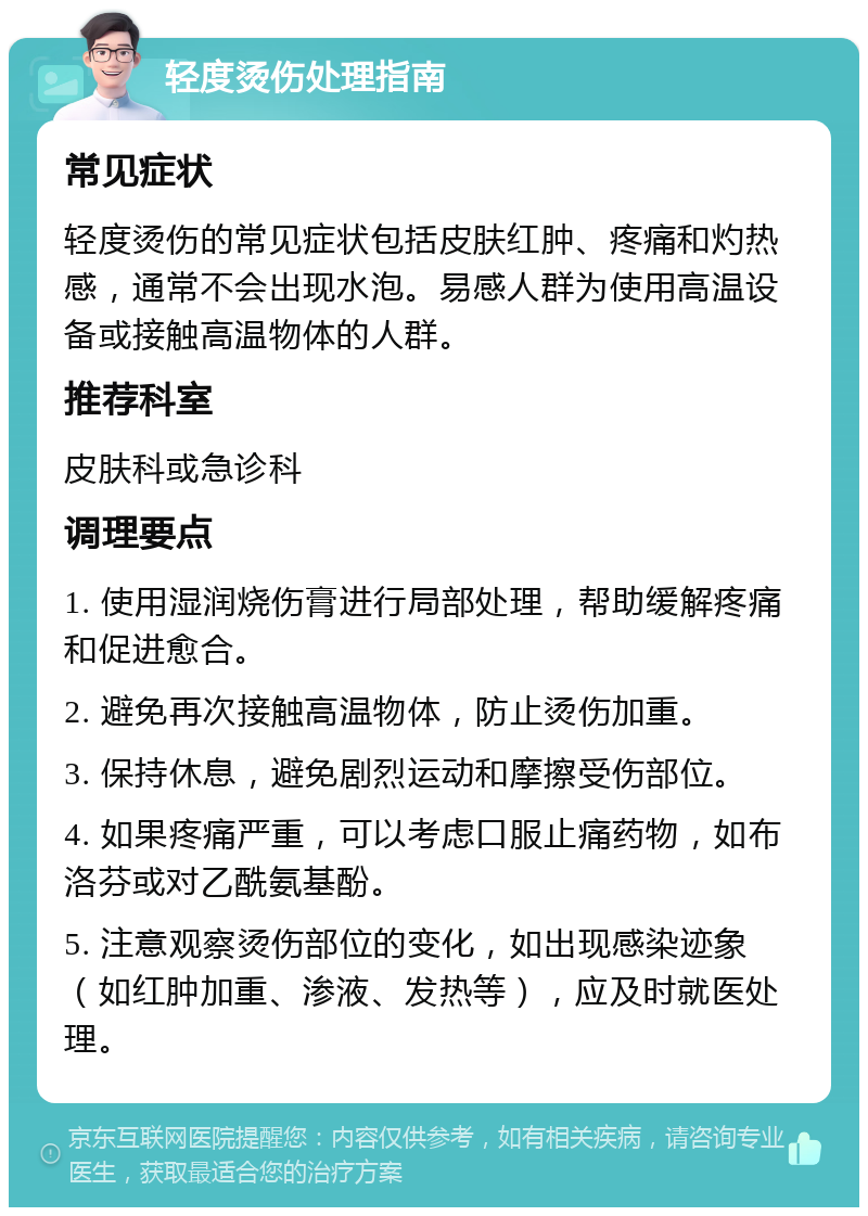 轻度烫伤处理指南 常见症状 轻度烫伤的常见症状包括皮肤红肿、疼痛和灼热感，通常不会出现水泡。易感人群为使用高温设备或接触高温物体的人群。 推荐科室 皮肤科或急诊科 调理要点 1. 使用湿润烧伤膏进行局部处理，帮助缓解疼痛和促进愈合。 2. 避免再次接触高温物体，防止烫伤加重。 3. 保持休息，避免剧烈运动和摩擦受伤部位。 4. 如果疼痛严重，可以考虑口服止痛药物，如布洛芬或对乙酰氨基酚。 5. 注意观察烫伤部位的变化，如出现感染迹象（如红肿加重、渗液、发热等），应及时就医处理。