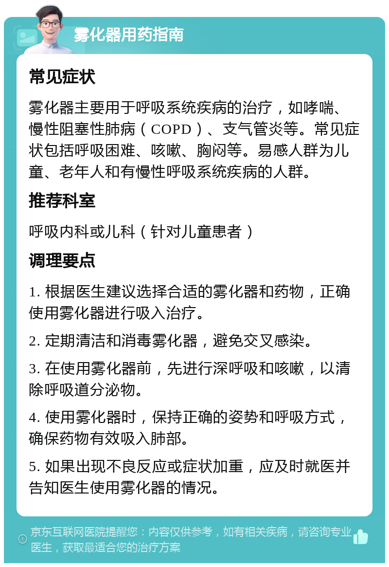 雾化器用药指南 常见症状 雾化器主要用于呼吸系统疾病的治疗，如哮喘、慢性阻塞性肺病（COPD）、支气管炎等。常见症状包括呼吸困难、咳嗽、胸闷等。易感人群为儿童、老年人和有慢性呼吸系统疾病的人群。 推荐科室 呼吸内科或儿科（针对儿童患者） 调理要点 1. 根据医生建议选择合适的雾化器和药物，正确使用雾化器进行吸入治疗。 2. 定期清洁和消毒雾化器，避免交叉感染。 3. 在使用雾化器前，先进行深呼吸和咳嗽，以清除呼吸道分泌物。 4. 使用雾化器时，保持正确的姿势和呼吸方式，确保药物有效吸入肺部。 5. 如果出现不良反应或症状加重，应及时就医并告知医生使用雾化器的情况。