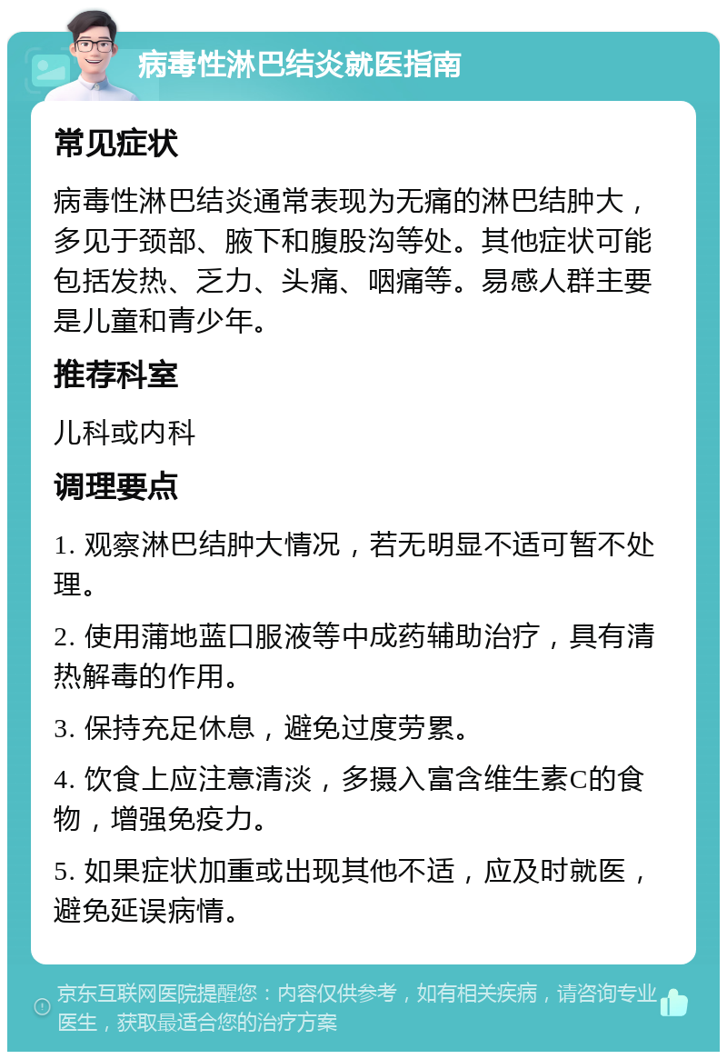 病毒性淋巴结炎就医指南 常见症状 病毒性淋巴结炎通常表现为无痛的淋巴结肿大，多见于颈部、腋下和腹股沟等处。其他症状可能包括发热、乏力、头痛、咽痛等。易感人群主要是儿童和青少年。 推荐科室 儿科或内科 调理要点 1. 观察淋巴结肿大情况，若无明显不适可暂不处理。 2. 使用蒲地蓝口服液等中成药辅助治疗，具有清热解毒的作用。 3. 保持充足休息，避免过度劳累。 4. 饮食上应注意清淡，多摄入富含维生素C的食物，增强免疫力。 5. 如果症状加重或出现其他不适，应及时就医，避免延误病情。