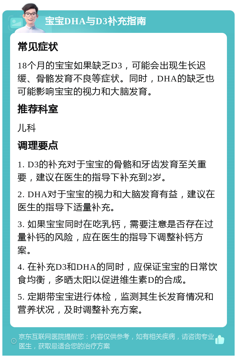 宝宝DHA与D3补充指南 常见症状 18个月的宝宝如果缺乏D3，可能会出现生长迟缓、骨骼发育不良等症状。同时，DHA的缺乏也可能影响宝宝的视力和大脑发育。 推荐科室 儿科 调理要点 1. D3的补充对于宝宝的骨骼和牙齿发育至关重要，建议在医生的指导下补充到2岁。 2. DHA对于宝宝的视力和大脑发育有益，建议在医生的指导下适量补充。 3. 如果宝宝同时在吃乳钙，需要注意是否存在过量补钙的风险，应在医生的指导下调整补钙方案。 4. 在补充D3和DHA的同时，应保证宝宝的日常饮食均衡，多晒太阳以促进维生素D的合成。 5. 定期带宝宝进行体检，监测其生长发育情况和营养状况，及时调整补充方案。