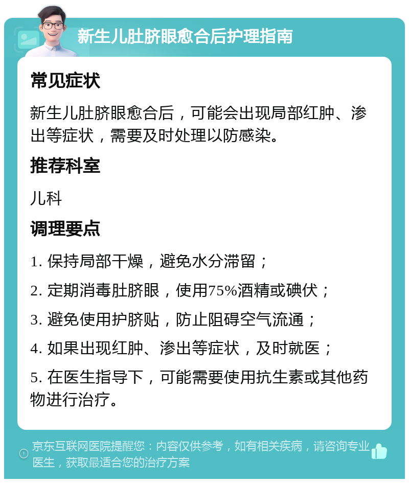 新生儿肚脐眼愈合后护理指南 常见症状 新生儿肚脐眼愈合后，可能会出现局部红肿、渗出等症状，需要及时处理以防感染。 推荐科室 儿科 调理要点 1. 保持局部干燥，避免水分滞留； 2. 定期消毒肚脐眼，使用75%酒精或碘伏； 3. 避免使用护脐贴，防止阻碍空气流通； 4. 如果出现红肿、渗出等症状，及时就医； 5. 在医生指导下，可能需要使用抗生素或其他药物进行治疗。