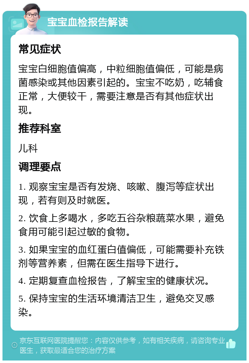 宝宝血检报告解读 常见症状 宝宝白细胞值偏高，中粒细胞值偏低，可能是病菌感染或其他因素引起的。宝宝不吃奶，吃辅食正常，大便较干，需要注意是否有其他症状出现。 推荐科室 儿科 调理要点 1. 观察宝宝是否有发烧、咳嗽、腹泻等症状出现，若有则及时就医。 2. 饮食上多喝水，多吃五谷杂粮蔬菜水果，避免食用可能引起过敏的食物。 3. 如果宝宝的血红蛋白值偏低，可能需要补充铁剂等营养素，但需在医生指导下进行。 4. 定期复查血检报告，了解宝宝的健康状况。 5. 保持宝宝的生活环境清洁卫生，避免交叉感染。