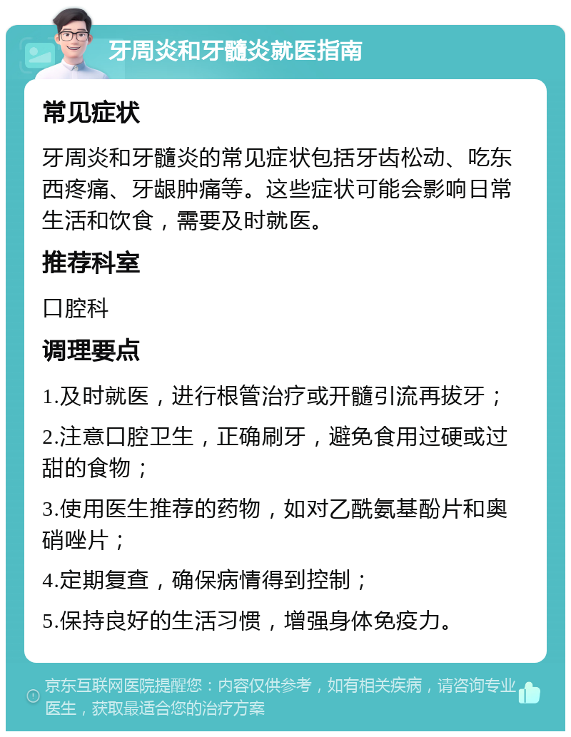 牙周炎和牙髓炎就医指南 常见症状 牙周炎和牙髓炎的常见症状包括牙齿松动、吃东西疼痛、牙龈肿痛等。这些症状可能会影响日常生活和饮食，需要及时就医。 推荐科室 口腔科 调理要点 1.及时就医，进行根管治疗或开髓引流再拔牙； 2.注意口腔卫生，正确刷牙，避免食用过硬或过甜的食物； 3.使用医生推荐的药物，如对乙酰氨基酚片和奥硝唑片； 4.定期复查，确保病情得到控制； 5.保持良好的生活习惯，增强身体免疫力。