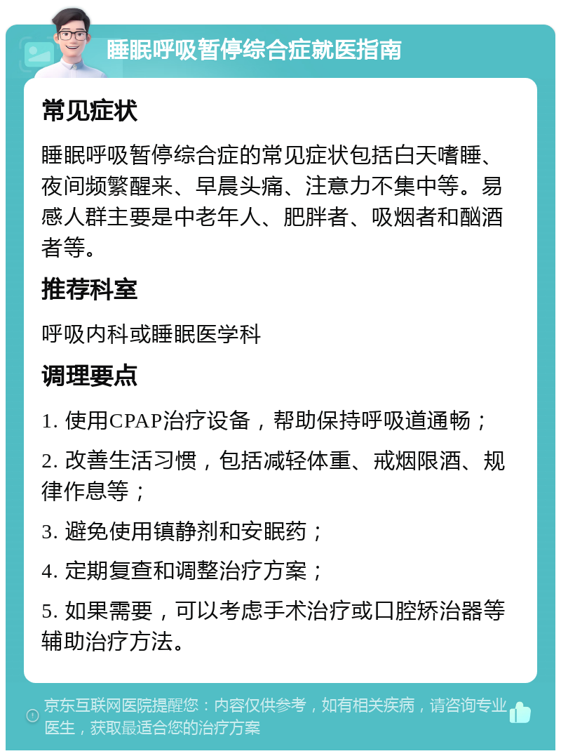 睡眠呼吸暂停综合症就医指南 常见症状 睡眠呼吸暂停综合症的常见症状包括白天嗜睡、夜间频繁醒来、早晨头痛、注意力不集中等。易感人群主要是中老年人、肥胖者、吸烟者和酗酒者等。 推荐科室 呼吸内科或睡眠医学科 调理要点 1. 使用CPAP治疗设备，帮助保持呼吸道通畅； 2. 改善生活习惯，包括减轻体重、戒烟限酒、规律作息等； 3. 避免使用镇静剂和安眠药； 4. 定期复查和调整治疗方案； 5. 如果需要，可以考虑手术治疗或口腔矫治器等辅助治疗方法。