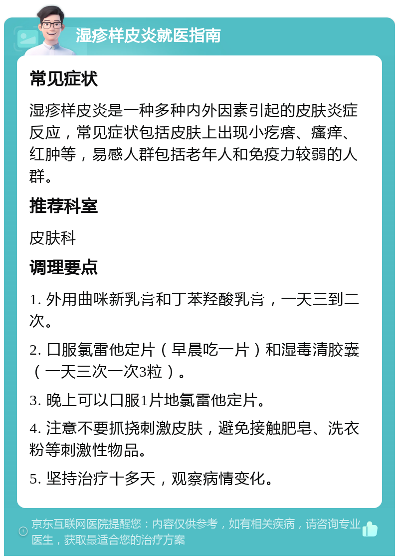 湿疹样皮炎就医指南 常见症状 湿疹样皮炎是一种多种内外因素引起的皮肤炎症反应，常见症状包括皮肤上出现小疙瘩、瘙痒、红肿等，易感人群包括老年人和免疫力较弱的人群。 推荐科室 皮肤科 调理要点 1. 外用曲咪新乳膏和丁苯羟酸乳膏，一天三到二次。 2. 口服氯雷他定片（早晨吃一片）和湿毒清胶囊（一天三次一次3粒）。 3. 晚上可以口服1片地氯雷他定片。 4. 注意不要抓挠刺激皮肤，避免接触肥皂、洗衣粉等刺激性物品。 5. 坚持治疗十多天，观察病情变化。