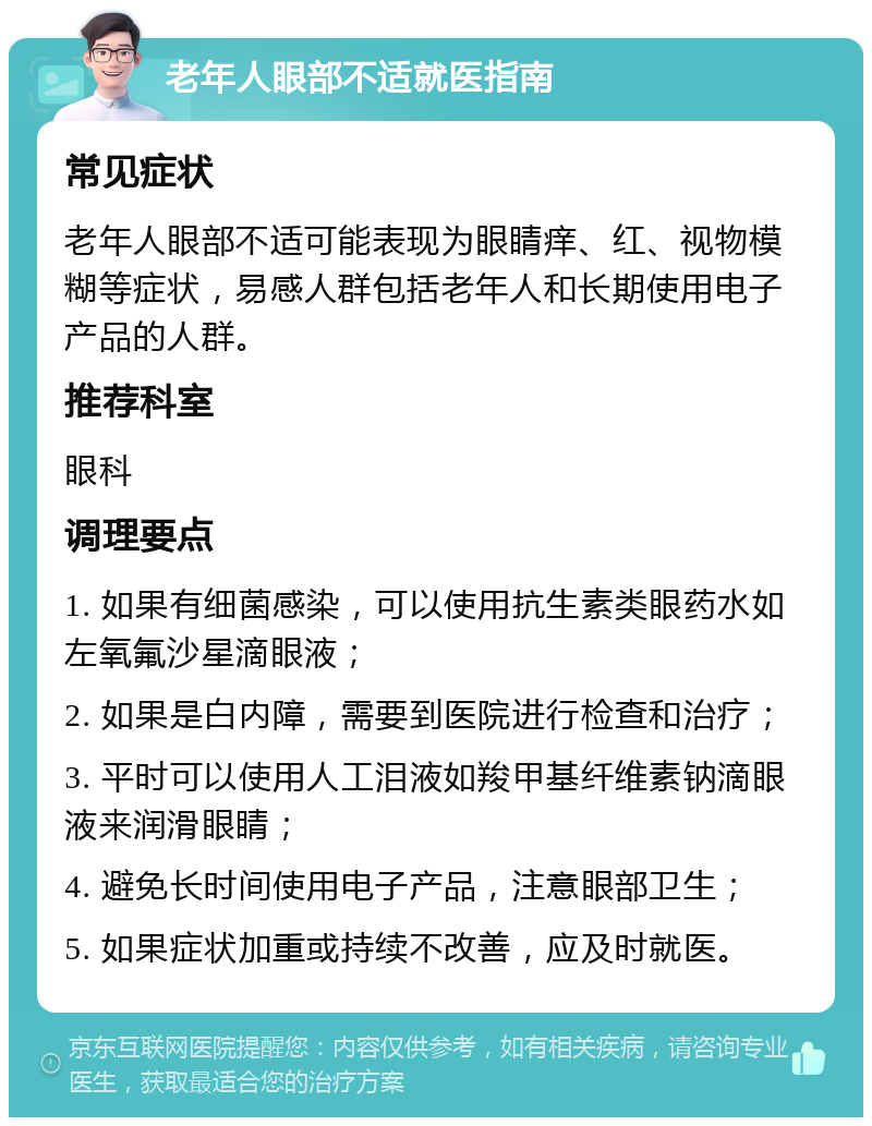 老年人眼部不适就医指南 常见症状 老年人眼部不适可能表现为眼睛痒、红、视物模糊等症状，易感人群包括老年人和长期使用电子产品的人群。 推荐科室 眼科 调理要点 1. 如果有细菌感染，可以使用抗生素类眼药水如左氧氟沙星滴眼液； 2. 如果是白内障，需要到医院进行检查和治疗； 3. 平时可以使用人工泪液如羧甲基纤维素钠滴眼液来润滑眼睛； 4. 避免长时间使用电子产品，注意眼部卫生； 5. 如果症状加重或持续不改善，应及时就医。