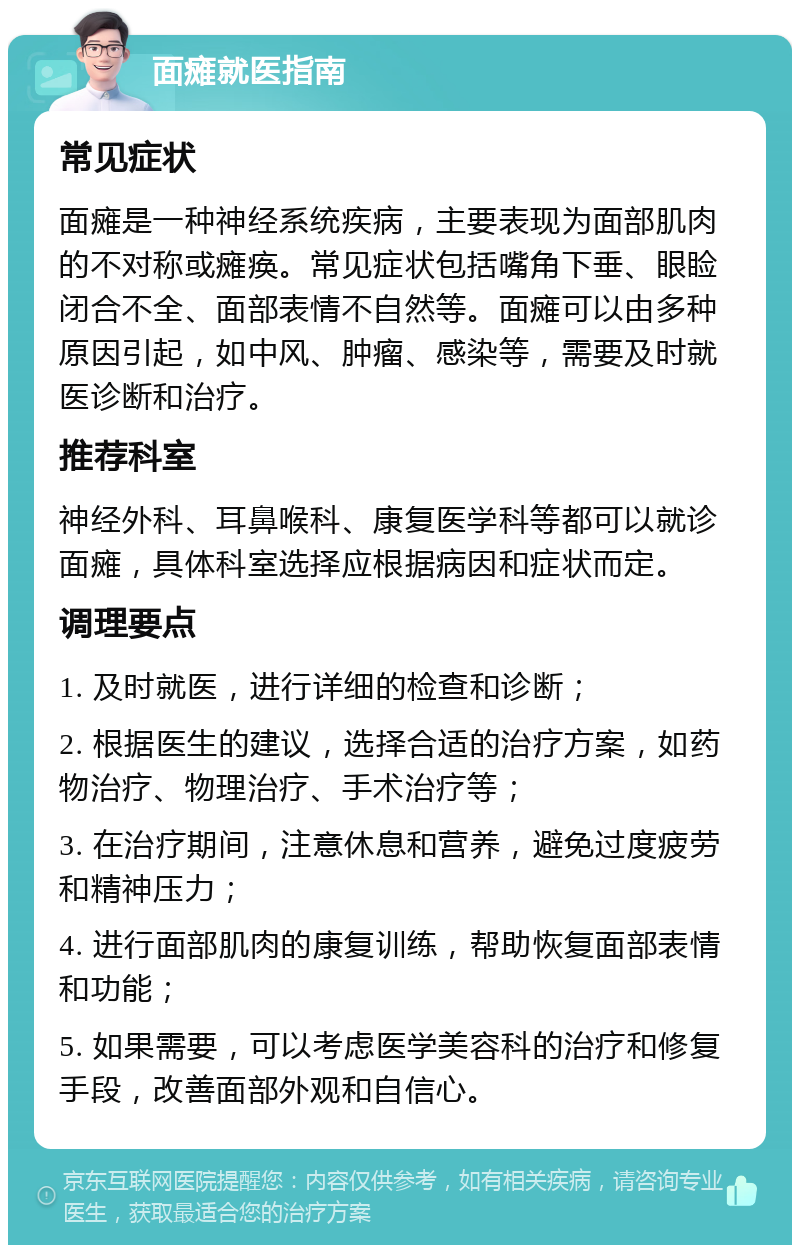 面瘫就医指南 常见症状 面瘫是一种神经系统疾病，主要表现为面部肌肉的不对称或瘫痪。常见症状包括嘴角下垂、眼睑闭合不全、面部表情不自然等。面瘫可以由多种原因引起，如中风、肿瘤、感染等，需要及时就医诊断和治疗。 推荐科室 神经外科、耳鼻喉科、康复医学科等都可以就诊面瘫，具体科室选择应根据病因和症状而定。 调理要点 1. 及时就医，进行详细的检查和诊断； 2. 根据医生的建议，选择合适的治疗方案，如药物治疗、物理治疗、手术治疗等； 3. 在治疗期间，注意休息和营养，避免过度疲劳和精神压力； 4. 进行面部肌肉的康复训练，帮助恢复面部表情和功能； 5. 如果需要，可以考虑医学美容科的治疗和修复手段，改善面部外观和自信心。