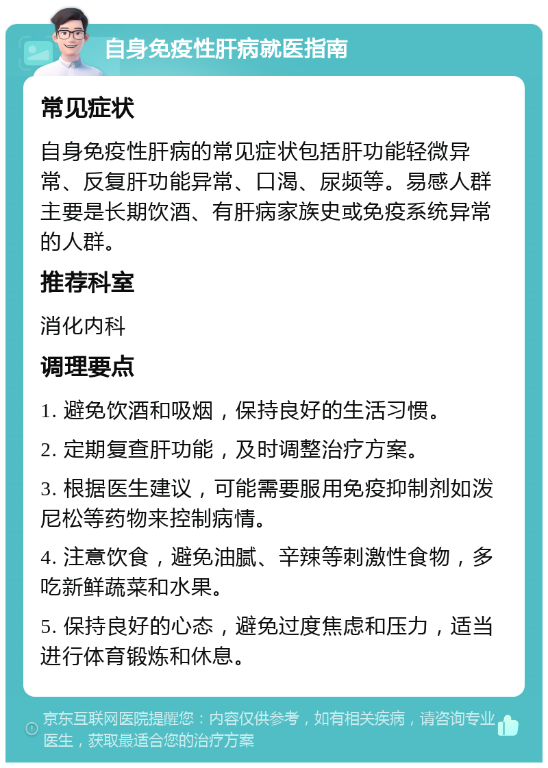 自身免疫性肝病就医指南 常见症状 自身免疫性肝病的常见症状包括肝功能轻微异常、反复肝功能异常、口渴、尿频等。易感人群主要是长期饮酒、有肝病家族史或免疫系统异常的人群。 推荐科室 消化内科 调理要点 1. 避免饮酒和吸烟，保持良好的生活习惯。 2. 定期复查肝功能，及时调整治疗方案。 3. 根据医生建议，可能需要服用免疫抑制剂如泼尼松等药物来控制病情。 4. 注意饮食，避免油腻、辛辣等刺激性食物，多吃新鲜蔬菜和水果。 5. 保持良好的心态，避免过度焦虑和压力，适当进行体育锻炼和休息。