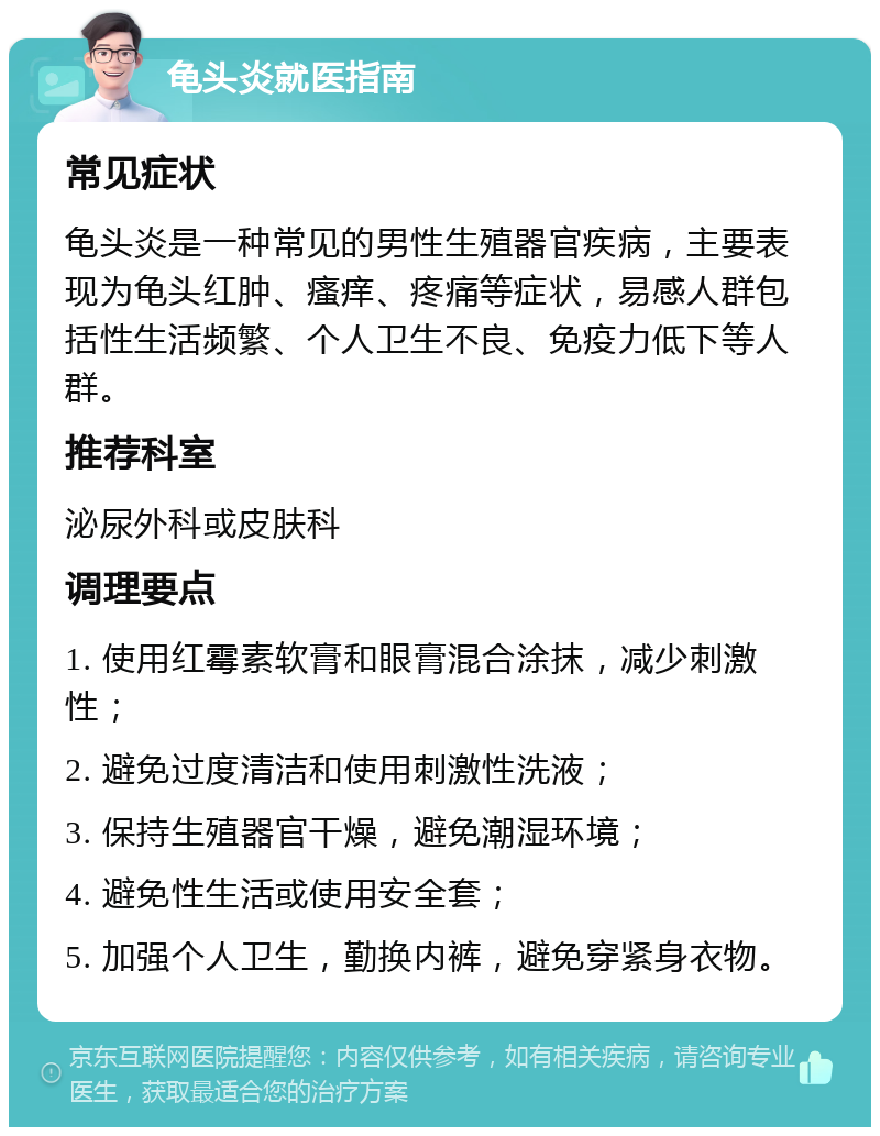 龟头炎就医指南 常见症状 龟头炎是一种常见的男性生殖器官疾病，主要表现为龟头红肿、瘙痒、疼痛等症状，易感人群包括性生活频繁、个人卫生不良、免疫力低下等人群。 推荐科室 泌尿外科或皮肤科 调理要点 1. 使用红霉素软膏和眼膏混合涂抹，减少刺激性； 2. 避免过度清洁和使用刺激性洗液； 3. 保持生殖器官干燥，避免潮湿环境； 4. 避免性生活或使用安全套； 5. 加强个人卫生，勤换内裤，避免穿紧身衣物。