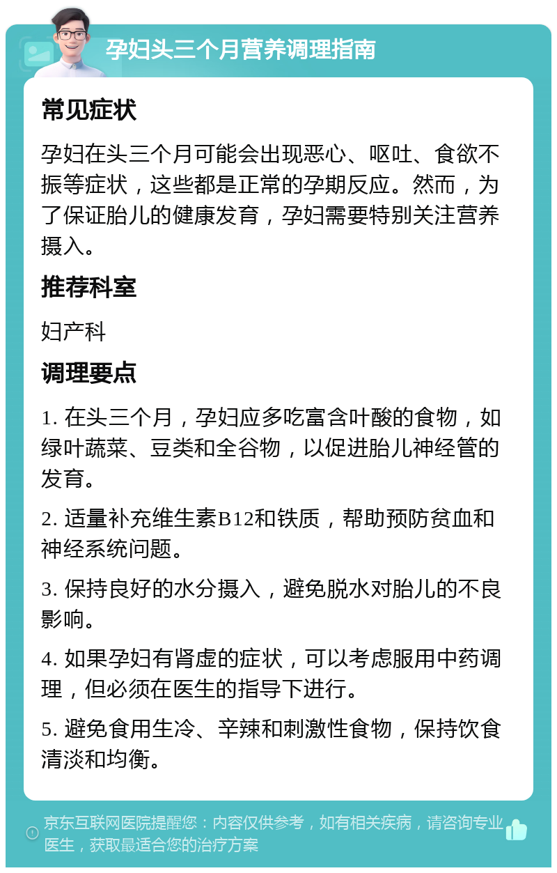 孕妇头三个月营养调理指南 常见症状 孕妇在头三个月可能会出现恶心、呕吐、食欲不振等症状，这些都是正常的孕期反应。然而，为了保证胎儿的健康发育，孕妇需要特别关注营养摄入。 推荐科室 妇产科 调理要点 1. 在头三个月，孕妇应多吃富含叶酸的食物，如绿叶蔬菜、豆类和全谷物，以促进胎儿神经管的发育。 2. 适量补充维生素B12和铁质，帮助预防贫血和神经系统问题。 3. 保持良好的水分摄入，避免脱水对胎儿的不良影响。 4. 如果孕妇有肾虚的症状，可以考虑服用中药调理，但必须在医生的指导下进行。 5. 避免食用生冷、辛辣和刺激性食物，保持饮食清淡和均衡。