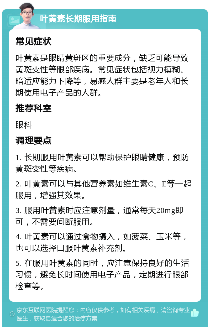 叶黄素长期服用指南 常见症状 叶黄素是眼睛黄斑区的重要成分，缺乏可能导致黄斑变性等眼部疾病。常见症状包括视力模糊、暗适应能力下降等，易感人群主要是老年人和长期使用电子产品的人群。 推荐科室 眼科 调理要点 1. 长期服用叶黄素可以帮助保护眼睛健康，预防黄斑变性等疾病。 2. 叶黄素可以与其他营养素如维生素C、E等一起服用，增强其效果。 3. 服用叶黄素时应注意剂量，通常每天20mg即可，不需要间断服用。 4. 叶黄素可以通过食物摄入，如菠菜、玉米等，也可以选择口服叶黄素补充剂。 5. 在服用叶黄素的同时，应注意保持良好的生活习惯，避免长时间使用电子产品，定期进行眼部检查等。