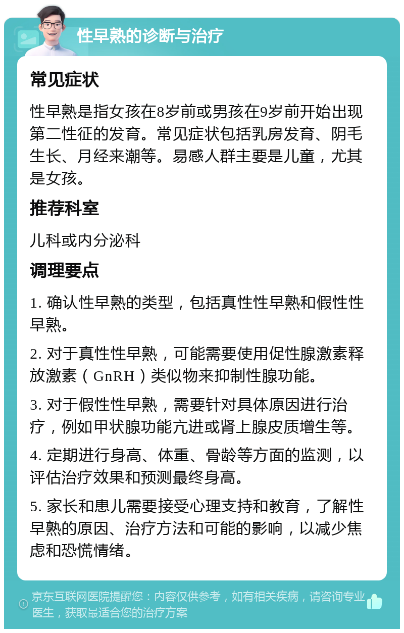 性早熟的诊断与治疗 常见症状 性早熟是指女孩在8岁前或男孩在9岁前开始出现第二性征的发育。常见症状包括乳房发育、阴毛生长、月经来潮等。易感人群主要是儿童，尤其是女孩。 推荐科室 儿科或内分泌科 调理要点 1. 确认性早熟的类型，包括真性性早熟和假性性早熟。 2. 对于真性性早熟，可能需要使用促性腺激素释放激素（GnRH）类似物来抑制性腺功能。 3. 对于假性性早熟，需要针对具体原因进行治疗，例如甲状腺功能亢进或肾上腺皮质增生等。 4. 定期进行身高、体重、骨龄等方面的监测，以评估治疗效果和预测最终身高。 5. 家长和患儿需要接受心理支持和教育，了解性早熟的原因、治疗方法和可能的影响，以减少焦虑和恐慌情绪。