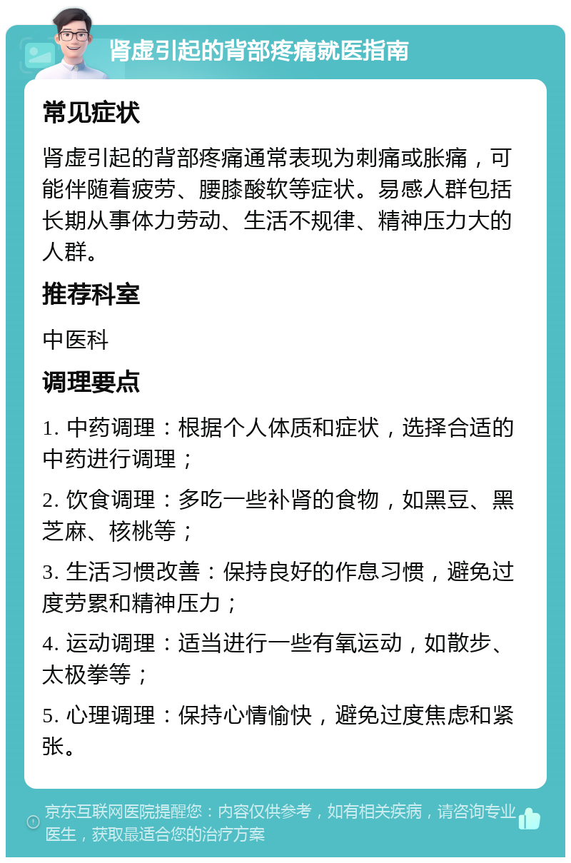 肾虚引起的背部疼痛就医指南 常见症状 肾虚引起的背部疼痛通常表现为刺痛或胀痛，可能伴随着疲劳、腰膝酸软等症状。易感人群包括长期从事体力劳动、生活不规律、精神压力大的人群。 推荐科室 中医科 调理要点 1. 中药调理：根据个人体质和症状，选择合适的中药进行调理； 2. 饮食调理：多吃一些补肾的食物，如黑豆、黑芝麻、核桃等； 3. 生活习惯改善：保持良好的作息习惯，避免过度劳累和精神压力； 4. 运动调理：适当进行一些有氧运动，如散步、太极拳等； 5. 心理调理：保持心情愉快，避免过度焦虑和紧张。