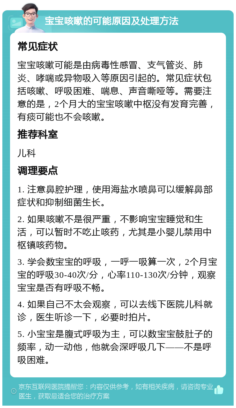 宝宝咳嗽的可能原因及处理方法 常见症状 宝宝咳嗽可能是由病毒性感冒、支气管炎、肺炎、哮喘或异物吸入等原因引起的。常见症状包括咳嗽、呼吸困难、喘息、声音嘶哑等。需要注意的是，2个月大的宝宝咳嗽中枢没有发育完善，有痰可能也不会咳嗽。 推荐科室 儿科 调理要点 1. 注意鼻腔护理，使用海盐水喷鼻可以缓解鼻部症状和抑制细菌生长。 2. 如果咳嗽不是很严重，不影响宝宝睡觉和生活，可以暂时不吃止咳药，尤其是小婴儿禁用中枢镇咳药物。 3. 学会数宝宝的呼吸，一呼一吸算一次，2个月宝宝的呼吸30-40次/分，心率110-130次/分钟，观察宝宝是否有呼吸不畅。 4. 如果自己不太会观察，可以去线下医院儿科就诊，医生听诊一下，必要时拍片。 5. 小宝宝是腹式呼吸为主，可以数宝宝鼓肚子的频率，动一动他，他就会深呼吸几下——不是呼吸困难。