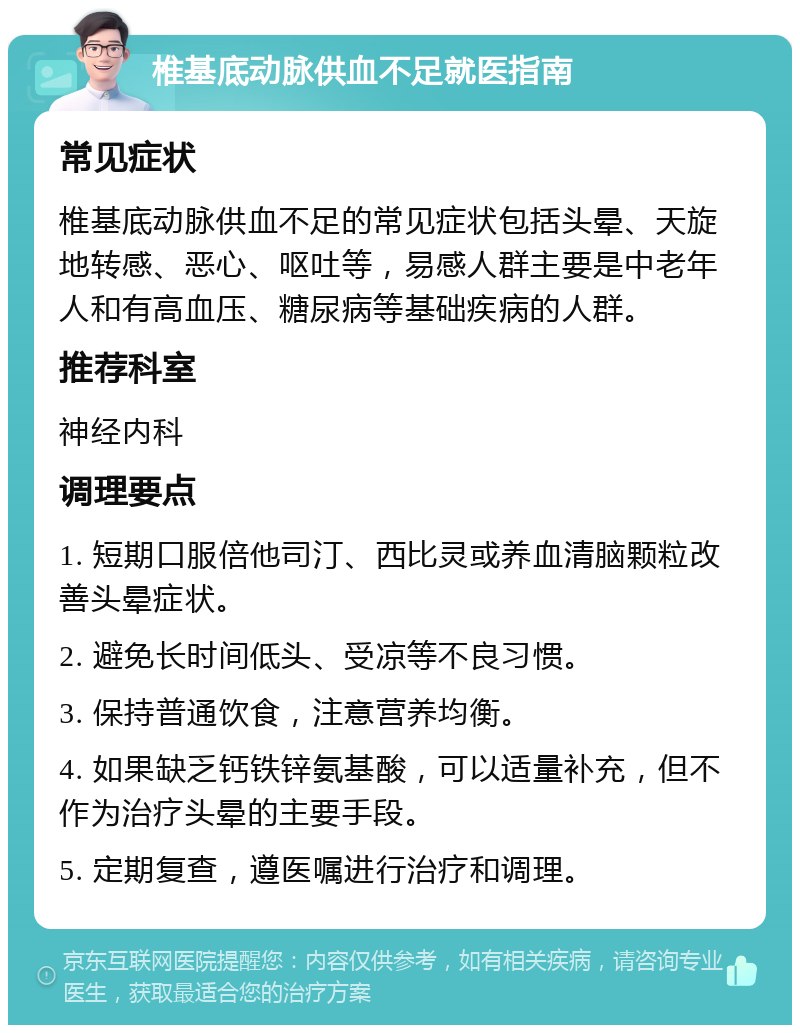 椎基底动脉供血不足就医指南 常见症状 椎基底动脉供血不足的常见症状包括头晕、天旋地转感、恶心、呕吐等，易感人群主要是中老年人和有高血压、糖尿病等基础疾病的人群。 推荐科室 神经内科 调理要点 1. 短期口服倍他司汀、西比灵或养血清脑颗粒改善头晕症状。 2. 避免长时间低头、受凉等不良习惯。 3. 保持普通饮食，注意营养均衡。 4. 如果缺乏钙铁锌氨基酸，可以适量补充，但不作为治疗头晕的主要手段。 5. 定期复查，遵医嘱进行治疗和调理。