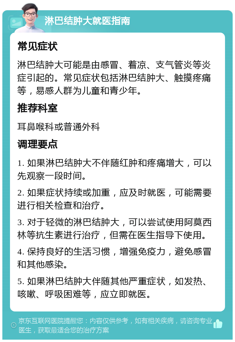 淋巴结肿大就医指南 常见症状 淋巴结肿大可能是由感冒、着凉、支气管炎等炎症引起的。常见症状包括淋巴结肿大、触摸疼痛等，易感人群为儿童和青少年。 推荐科室 耳鼻喉科或普通外科 调理要点 1. 如果淋巴结肿大不伴随红肿和疼痛增大，可以先观察一段时间。 2. 如果症状持续或加重，应及时就医，可能需要进行相关检查和治疗。 3. 对于轻微的淋巴结肿大，可以尝试使用阿莫西林等抗生素进行治疗，但需在医生指导下使用。 4. 保持良好的生活习惯，增强免疫力，避免感冒和其他感染。 5. 如果淋巴结肿大伴随其他严重症状，如发热、咳嗽、呼吸困难等，应立即就医。