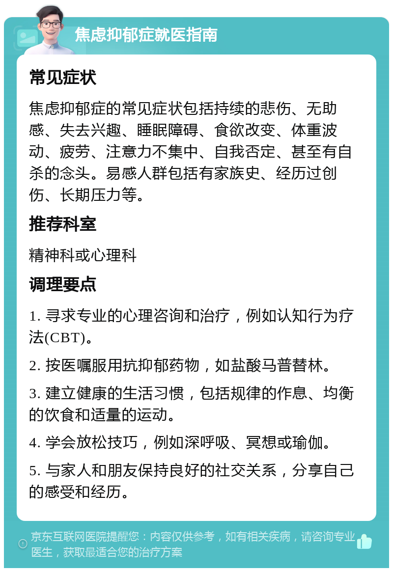 焦虑抑郁症就医指南 常见症状 焦虑抑郁症的常见症状包括持续的悲伤、无助感、失去兴趣、睡眠障碍、食欲改变、体重波动、疲劳、注意力不集中、自我否定、甚至有自杀的念头。易感人群包括有家族史、经历过创伤、长期压力等。 推荐科室 精神科或心理科 调理要点 1. 寻求专业的心理咨询和治疗，例如认知行为疗法(CBT)。 2. 按医嘱服用抗抑郁药物，如盐酸马普替林。 3. 建立健康的生活习惯，包括规律的作息、均衡的饮食和适量的运动。 4. 学会放松技巧，例如深呼吸、冥想或瑜伽。 5. 与家人和朋友保持良好的社交关系，分享自己的感受和经历。