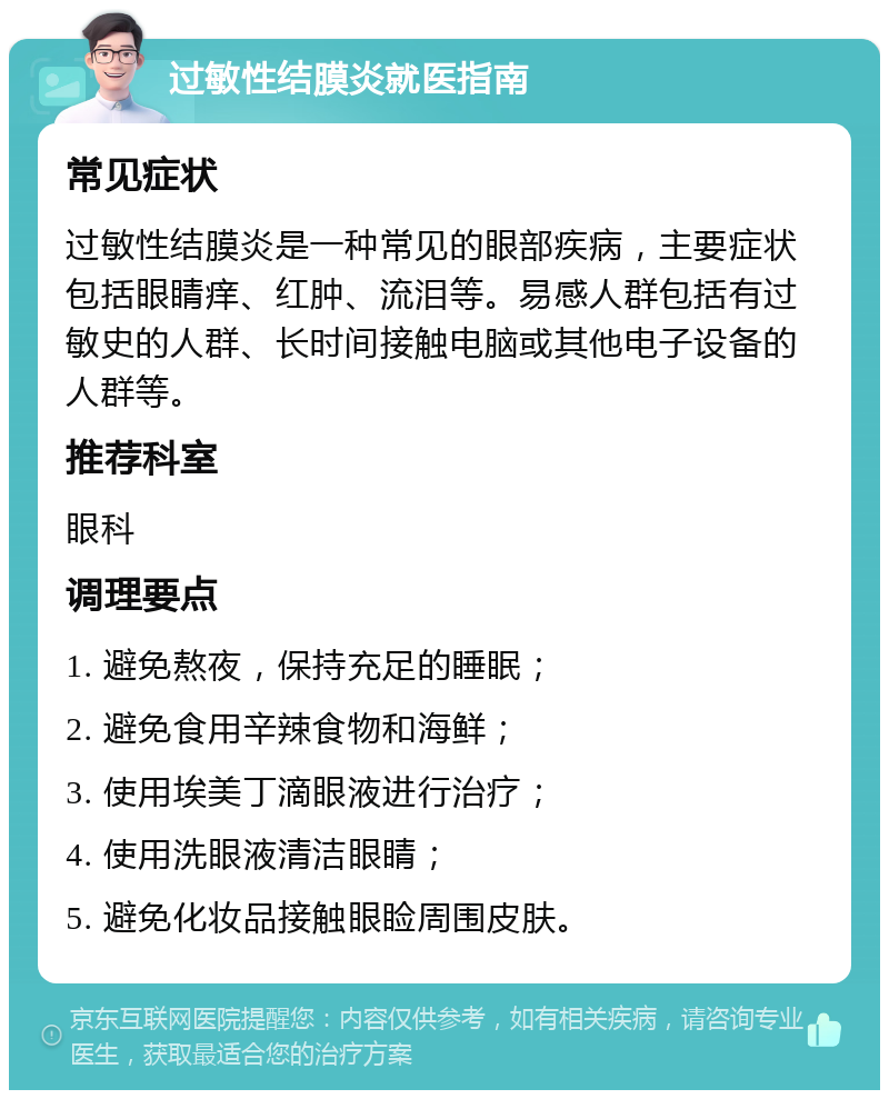 过敏性结膜炎就医指南 常见症状 过敏性结膜炎是一种常见的眼部疾病，主要症状包括眼睛痒、红肿、流泪等。易感人群包括有过敏史的人群、长时间接触电脑或其他电子设备的人群等。 推荐科室 眼科 调理要点 1. 避免熬夜，保持充足的睡眠； 2. 避免食用辛辣食物和海鲜； 3. 使用埃美丁滴眼液进行治疗； 4. 使用洗眼液清洁眼睛； 5. 避免化妆品接触眼睑周围皮肤。