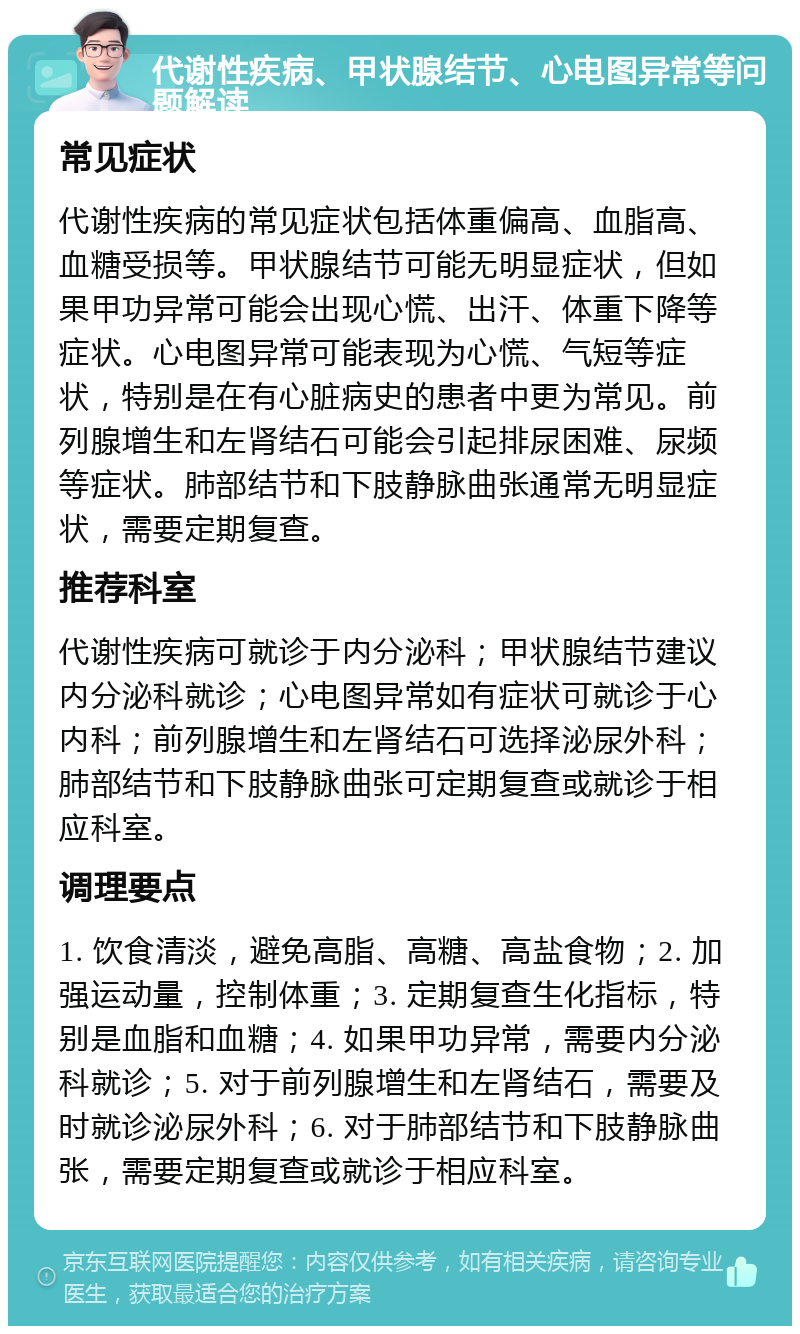 代谢性疾病、甲状腺结节、心电图异常等问题解读 常见症状 代谢性疾病的常见症状包括体重偏高、血脂高、血糖受损等。甲状腺结节可能无明显症状，但如果甲功异常可能会出现心慌、出汗、体重下降等症状。心电图异常可能表现为心慌、气短等症状，特别是在有心脏病史的患者中更为常见。前列腺增生和左肾结石可能会引起排尿困难、尿频等症状。肺部结节和下肢静脉曲张通常无明显症状，需要定期复查。 推荐科室 代谢性疾病可就诊于内分泌科；甲状腺结节建议内分泌科就诊；心电图异常如有症状可就诊于心内科；前列腺增生和左肾结石可选择泌尿外科；肺部结节和下肢静脉曲张可定期复查或就诊于相应科室。 调理要点 1. 饮食清淡，避免高脂、高糖、高盐食物；2. 加强运动量，控制体重；3. 定期复查生化指标，特别是血脂和血糖；4. 如果甲功异常，需要内分泌科就诊；5. 对于前列腺增生和左肾结石，需要及时就诊泌尿外科；6. 对于肺部结节和下肢静脉曲张，需要定期复查或就诊于相应科室。