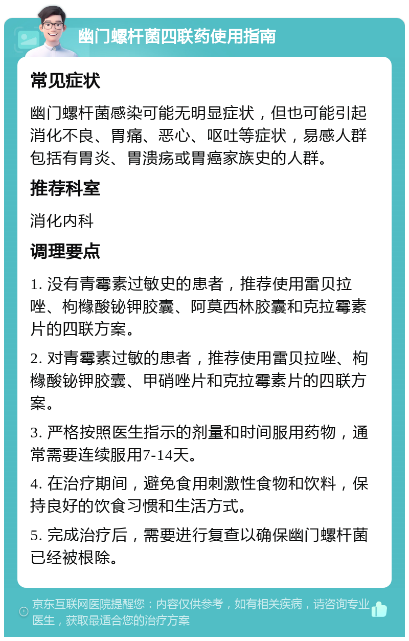 幽门螺杆菌四联药使用指南 常见症状 幽门螺杆菌感染可能无明显症状，但也可能引起消化不良、胃痛、恶心、呕吐等症状，易感人群包括有胃炎、胃溃疡或胃癌家族史的人群。 推荐科室 消化内科 调理要点 1. 没有青霉素过敏史的患者，推荐使用雷贝拉唑、枸橼酸铋钾胶囊、阿莫西林胶囊和克拉霉素片的四联方案。 2. 对青霉素过敏的患者，推荐使用雷贝拉唑、枸橼酸铋钾胶囊、甲硝唑片和克拉霉素片的四联方案。 3. 严格按照医生指示的剂量和时间服用药物，通常需要连续服用7-14天。 4. 在治疗期间，避免食用刺激性食物和饮料，保持良好的饮食习惯和生活方式。 5. 完成治疗后，需要进行复查以确保幽门螺杆菌已经被根除。