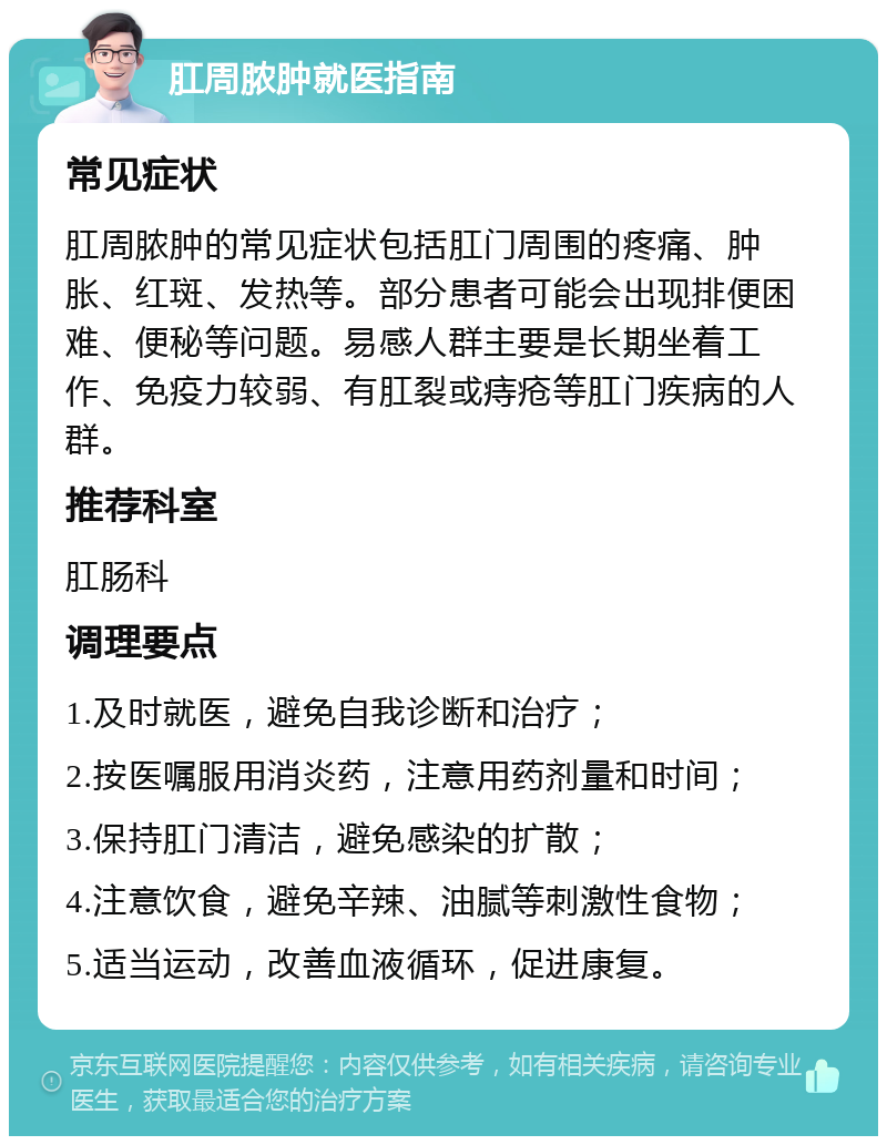 肛周脓肿就医指南 常见症状 肛周脓肿的常见症状包括肛门周围的疼痛、肿胀、红斑、发热等。部分患者可能会出现排便困难、便秘等问题。易感人群主要是长期坐着工作、免疫力较弱、有肛裂或痔疮等肛门疾病的人群。 推荐科室 肛肠科 调理要点 1.及时就医，避免自我诊断和治疗； 2.按医嘱服用消炎药，注意用药剂量和时间； 3.保持肛门清洁，避免感染的扩散； 4.注意饮食，避免辛辣、油腻等刺激性食物； 5.适当运动，改善血液循环，促进康复。