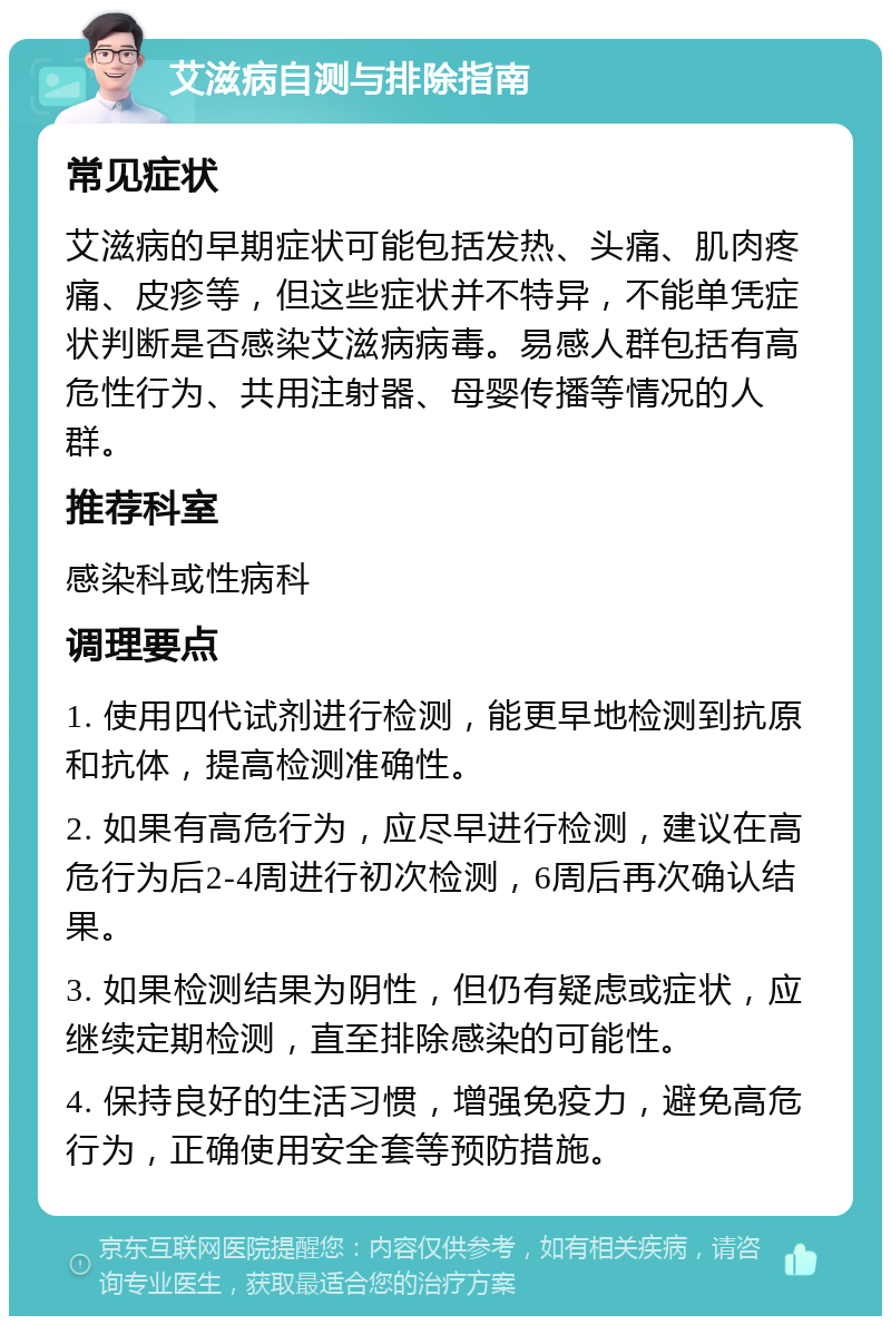 艾滋病自测与排除指南 常见症状 艾滋病的早期症状可能包括发热、头痛、肌肉疼痛、皮疹等，但这些症状并不特异，不能单凭症状判断是否感染艾滋病病毒。易感人群包括有高危性行为、共用注射器、母婴传播等情况的人群。 推荐科室 感染科或性病科 调理要点 1. 使用四代试剂进行检测，能更早地检测到抗原和抗体，提高检测准确性。 2. 如果有高危行为，应尽早进行检测，建议在高危行为后2-4周进行初次检测，6周后再次确认结果。 3. 如果检测结果为阴性，但仍有疑虑或症状，应继续定期检测，直至排除感染的可能性。 4. 保持良好的生活习惯，增强免疫力，避免高危行为，正确使用安全套等预防措施。